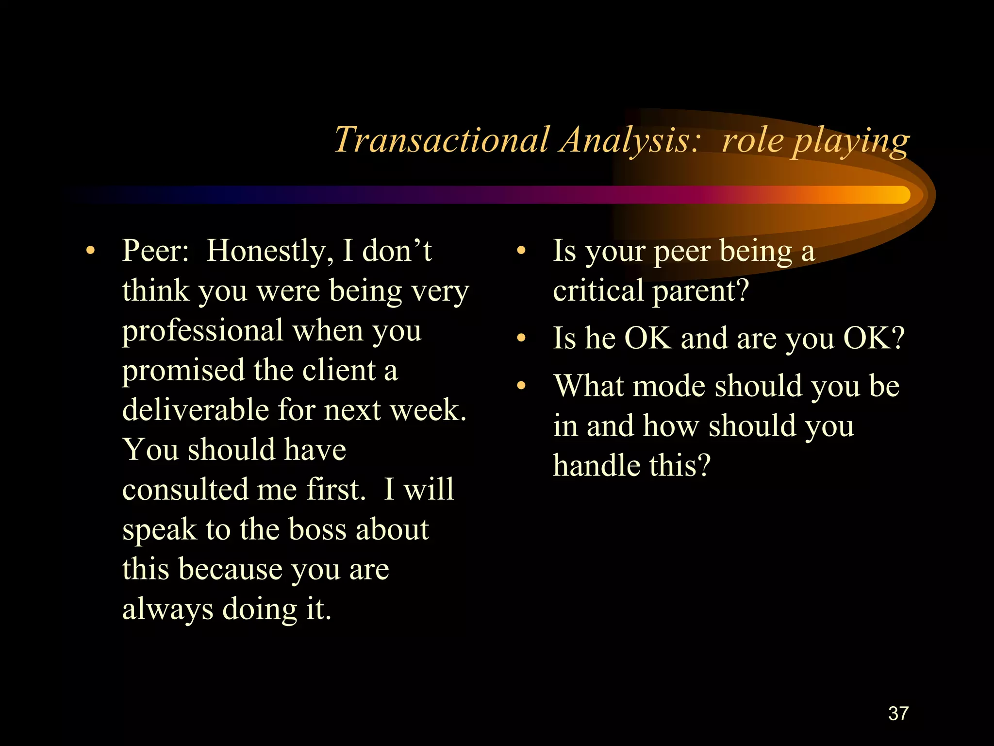 Transactional Analysis: role playing

• Peer: Honestly, I don‟t      • Is your peer being a
  think you were being very      critical parent?
  professional when you        • Is he OK and are you OK?
  promised the client a        • What mode should you be
  deliverable for next week.     in and how should you
  You should have                handle this?
  consulted me first. I will
  speak to the boss about
  this because you are
  always doing it.


                                                       37
 