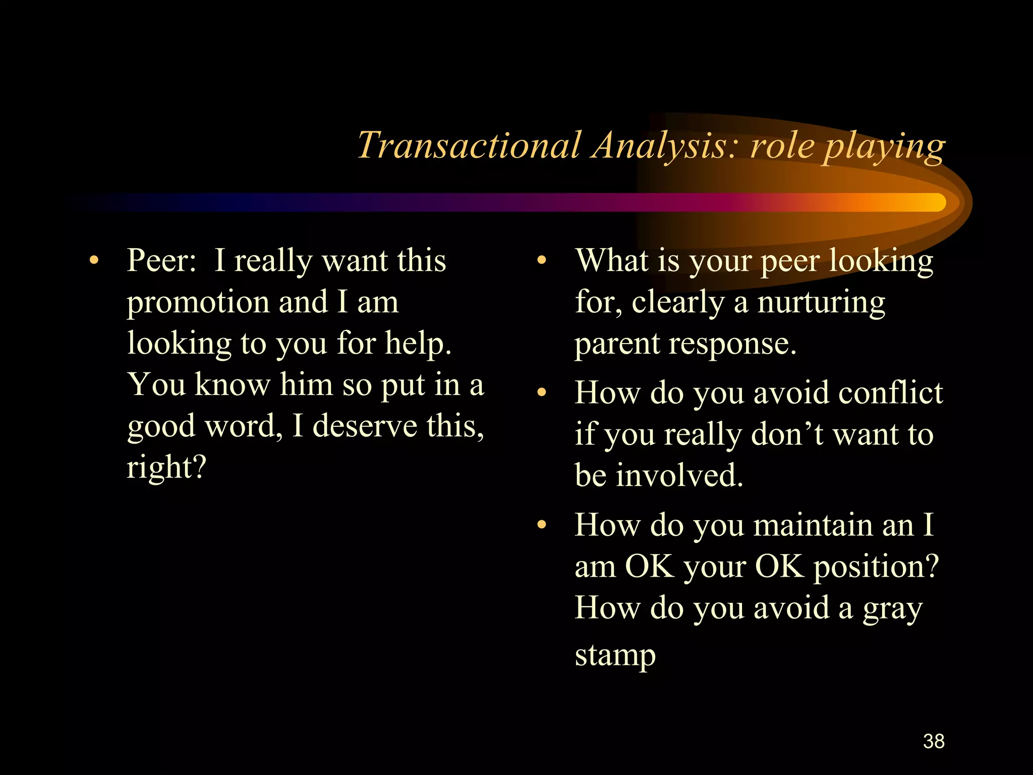 Transactional Analysis: role playing

• Peer: I really want this     • What is your peer looking
  promotion and I am             for, clearly a nurturing
  looking to you for help.       parent response.
  You know him so put in a     • How do you avoid conflict
  good word, I deserve this,     if you really don‟t want to
  right?                         be involved.
                               • How do you maintain an I
                                 am OK your OK position?
                                 How do you avoid a gray
                                 stamp

                                                          38
 