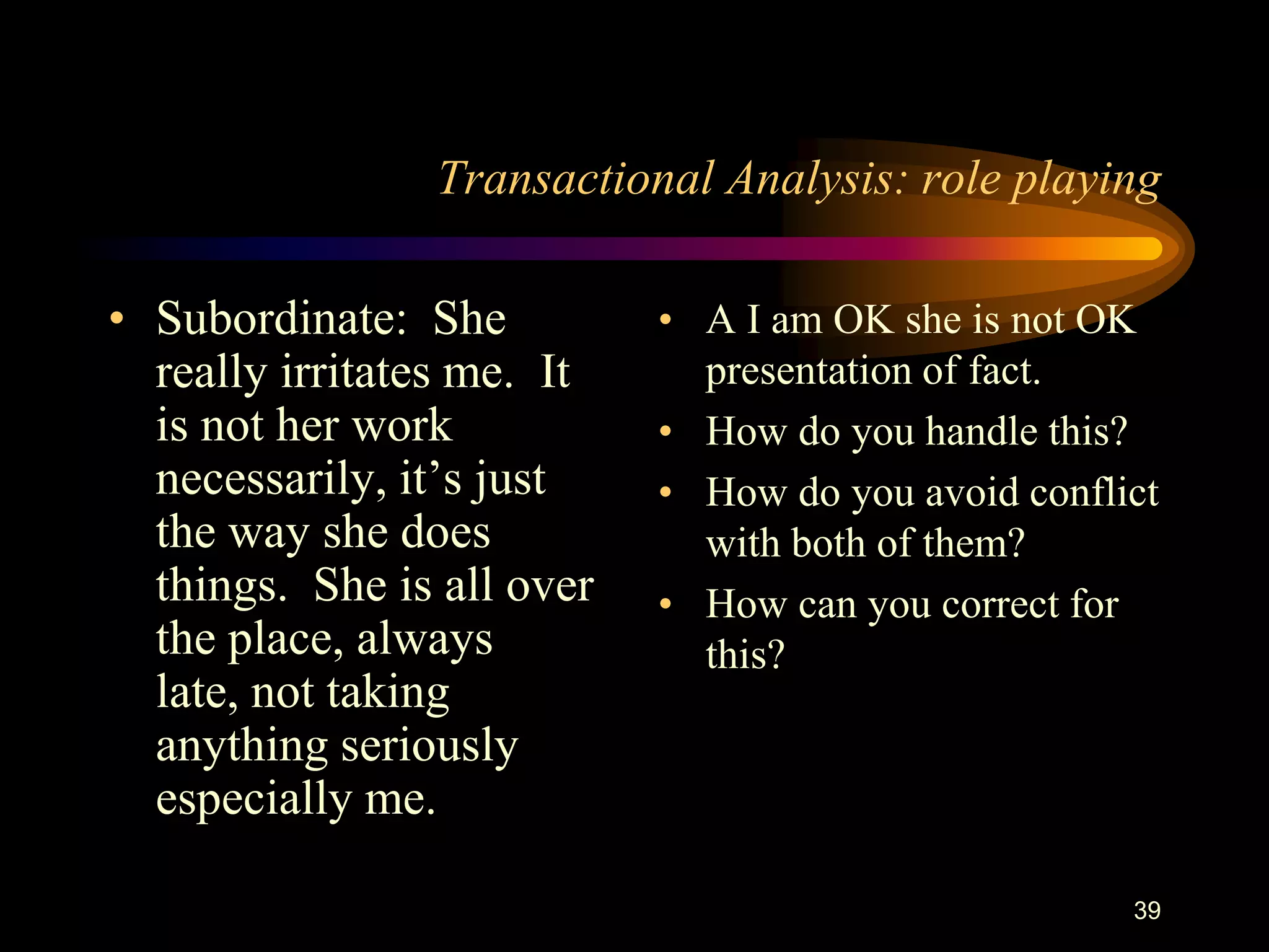 Transactional Analysis: role playing

• Subordinate: She          • A I am OK she is not OK
  really irritates me. It     presentation of fact.
  is not her work           • How do you handle this?
  necessarily, it‟s just    • How do you avoid conflict
  the way she does            with both of them?
  things. She is all over   • How can you correct for
  the place, always           this?
  late, not taking
  anything seriously
  especially me.

                                                     39
 