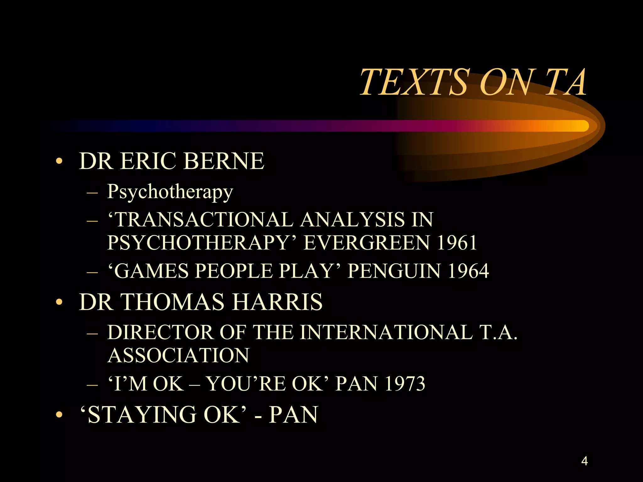 TEXTS ON TA
• DR ERIC BERNE
  – Psychotherapy
  – „TRANSACTIONAL ANALYSIS IN
    PSYCHOTHERAPY‟ EVERGREEN 1961
  – „GAMES PEOPLE PLAY‟ PENGUIN 1964
• DR THOMAS HARRIS
  – DIRECTOR OF THE INTERNATIONAL T.A.
    ASSOCIATION
  – „I‟M OK – YOU‟RE OK‟ PAN 1973
• „STAYING OK‟ - PAN
                                         4
 