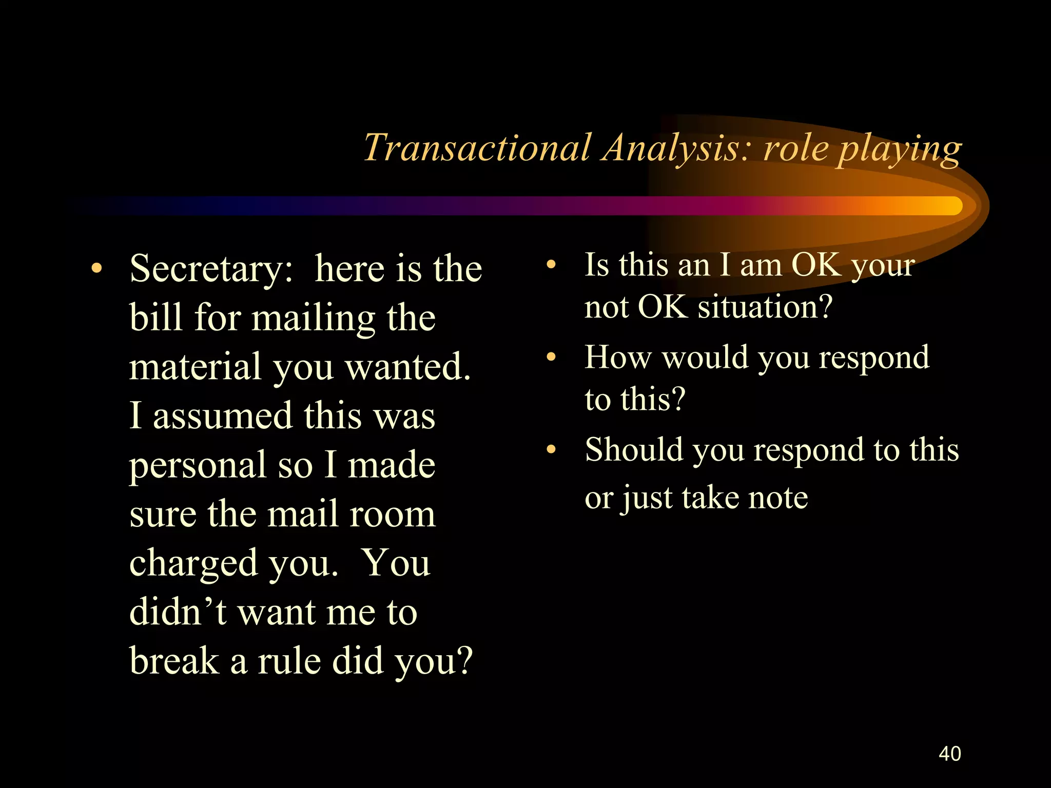 Transactional Analysis: role playing

• Secretary: here is the   • Is this an I am OK your
  bill for mailing the       not OK situation?
  material you wanted.     • How would you respond
                             to this?
  I assumed this was
  personal so I made       • Should you respond to this
                             or just take note
  sure the mail room
  charged you. You
  didn‟t want me to
  break a rule did you?

                                                     40
 