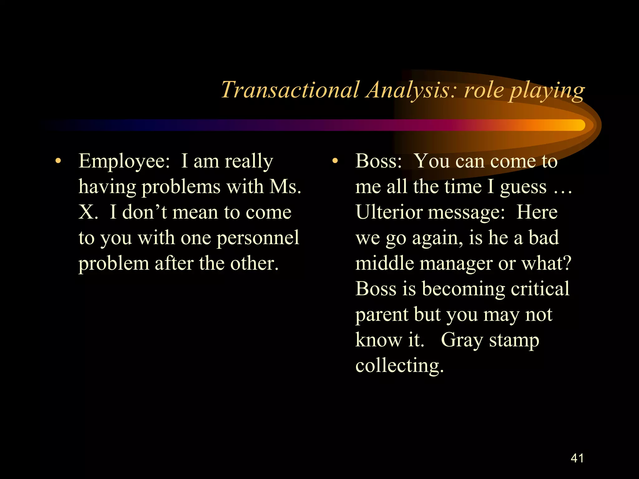 Transactional Analysis: role playing

• Employee: I am really       • Boss: You can come to
  having problems with Ms.      me all the time I guess …
  X. I don‟t mean to come       Ulterior message: Here
  to you with one personnel     we go again, is he a bad
  problem after the other.      middle manager or what?
                                Boss is becoming critical
                                parent but you may not
                                know it. Gray stamp
                                collecting.



                                                        41
 