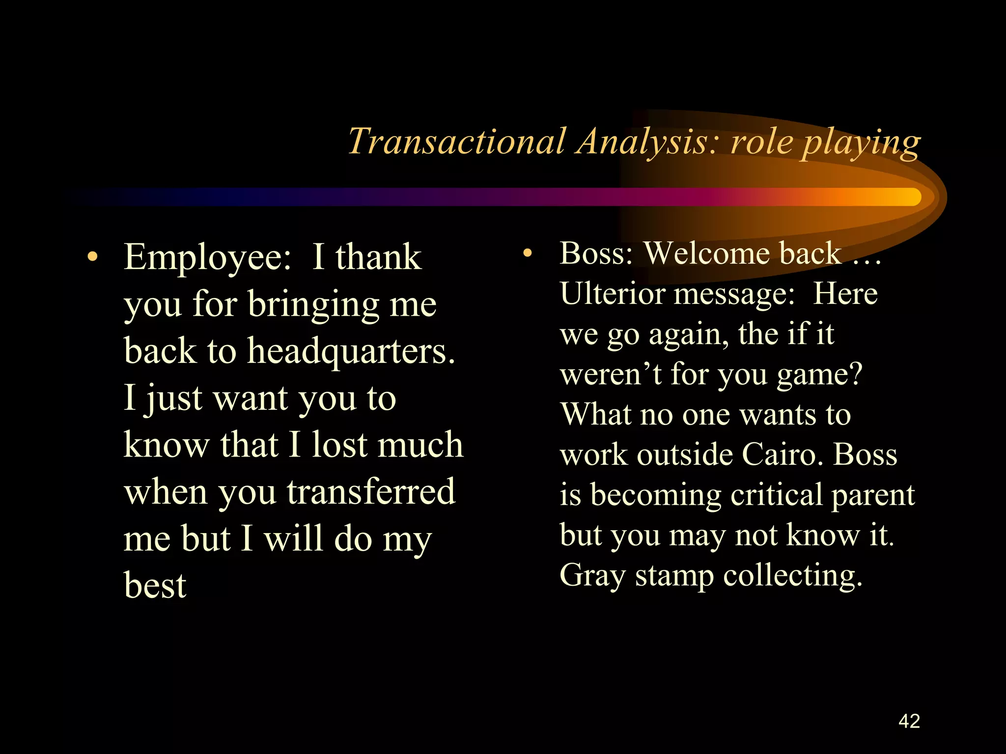 Transactional Analysis: role playing

• Employee: I thank       • Boss: Welcome back …
  you for bringing me       Ulterior message: Here
                            we go again, the if it
  back to headquarters.
                            weren‟t for you game?
  I just want you to        What no one wants to
  know that I lost much     work outside Cairo. Boss
  when you transferred      is becoming critical parent
  me but I will do my       but you may not know it.
  best                      Gray stamp collecting.



                                                     42
 