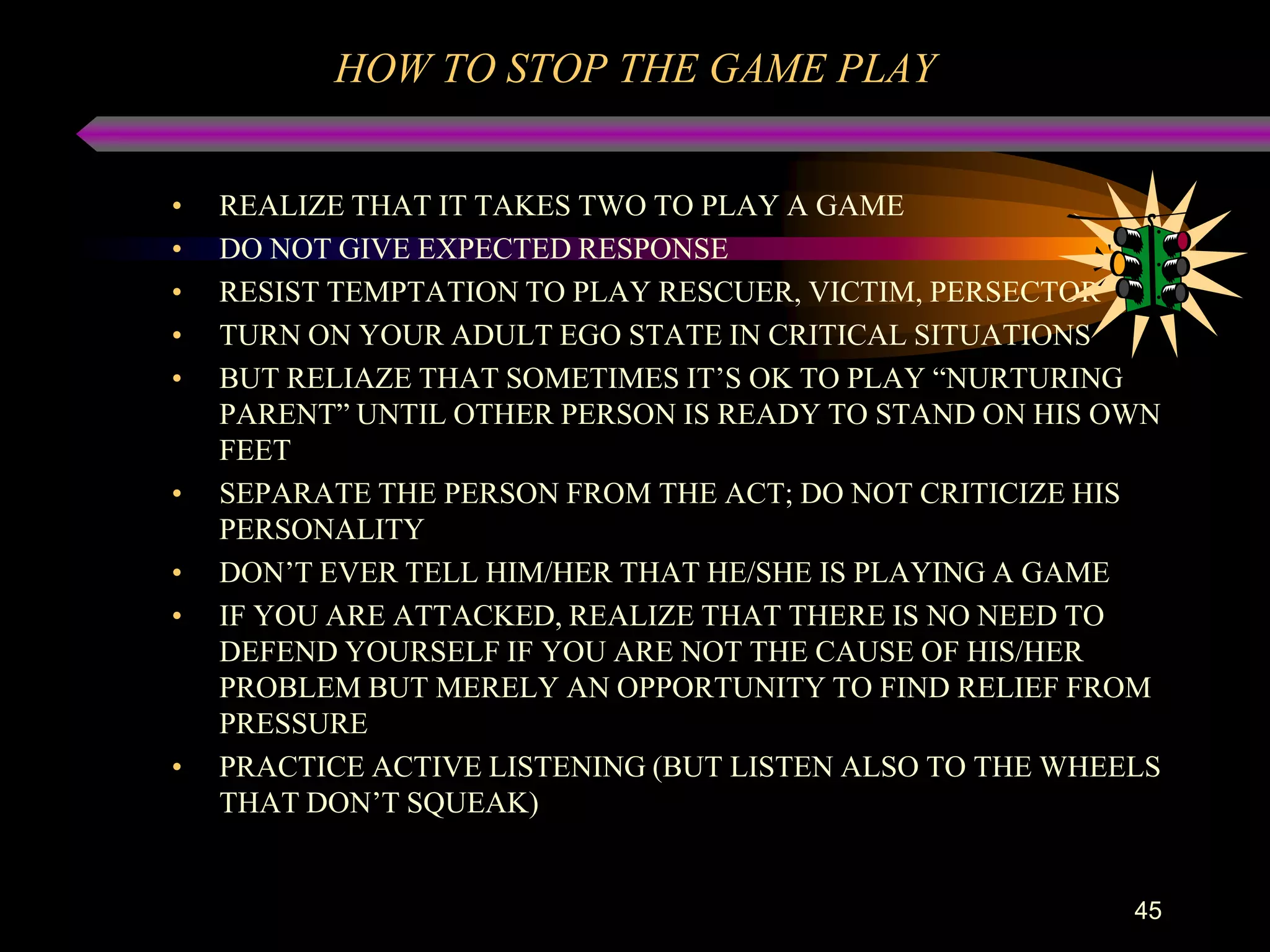 HOW TO STOP THE GAME PLAY


•   REALIZE THAT IT TAKES TWO TO PLAY A GAME
•   DO NOT GIVE EXPECTED RESPONSE
•   RESIST TEMPTATION TO PLAY RESCUER, VICTIM, PERSECTOR
•   TURN ON YOUR ADULT EGO STATE IN CRITICAL SITUATIONS
•   BUT RELIAZE THAT SOMETIMES IT‟S OK TO PLAY “NURTURING
    PARENT” UNTIL OTHER PERSON IS READY TO STAND ON HIS OWN
    FEET
•   SEPARATE THE PERSON FROM THE ACT; DO NOT CRITICIZE HIS
    PERSONALITY
•   DON‟T EVER TELL HIM/HER THAT HE/SHE IS PLAYING A GAME
•   IF YOU ARE ATTACKED, REALIZE THAT THERE IS NO NEED TO
    DEFEND YOURSELF IF YOU ARE NOT THE CAUSE OF HIS/HER
    PROBLEM BUT MERELY AN OPPORTUNITY TO FIND RELIEF FROM
    PRESSURE
•   PRACTICE ACTIVE LISTENING (BUT LISTEN ALSO TO THE WHEELS
    THAT DON‟T SQUEAK)


                                                          45
 