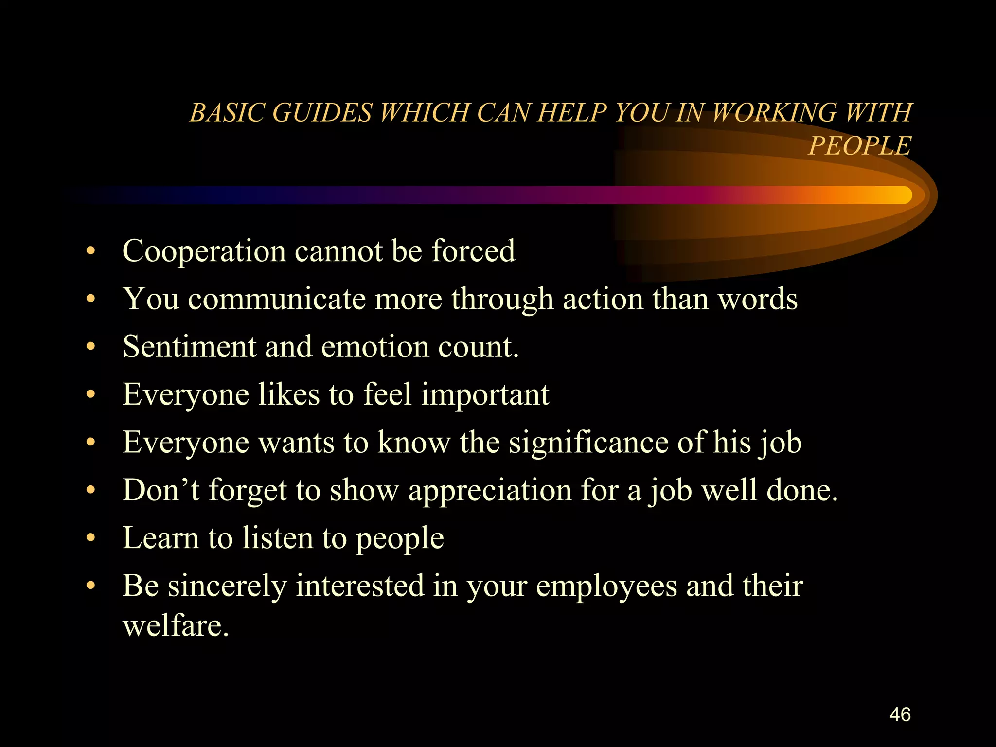 BASIC GUIDES WHICH CAN HELP YOU IN WORKING WITH
                                                  PEOPLE


•   Cooperation cannot be forced
•   You communicate more through action than words
•   Sentiment and emotion count.
•   Everyone likes to feel important
•   Everyone wants to know the significance of his job
•   Don‟t forget to show appreciation for a job well done.
•   Learn to listen to people
•   Be sincerely interested in your employees and their
    welfare.

                                                             46
 