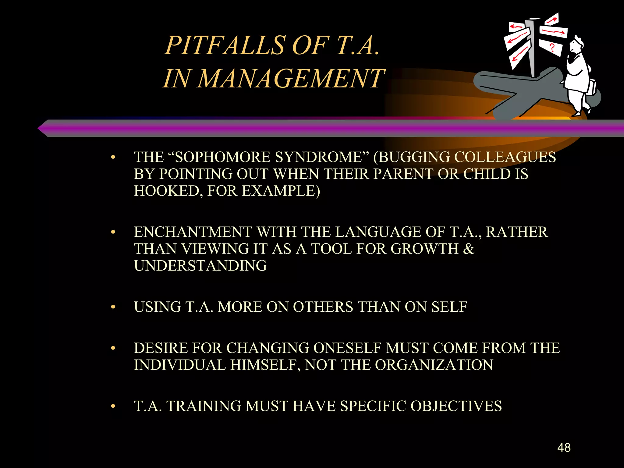 PITFALLS OF T.A.
       IN MANAGEMENT

•   THE “SOPHOMORE SYNDROME” (BUGGING COLLEAGUES
    BY POINTING OUT WHEN THEIR PARENT OR CHILD IS
    HOOKED, FOR EXAMPLE)

•   ENCHANTMENT WITH THE LANGUAGE OF T.A., RATHER
    THAN VIEWING IT AS A TOOL FOR GROWTH &
    UNDERSTANDING

•   USING T.A. MORE ON OTHERS THAN ON SELF

•   DESIRE FOR CHANGING ONESELF MUST COME FROM THE
    INDIVIDUAL HIMSELF, NOT THE ORGANIZATION

•   T.A. TRAINING MUST HAVE SPECIFIC OBJECTIVES

                                                    48
 