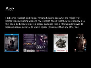Age
I did some research and Horror films to help me see what the majority of
horror films age rating was and my research found that they were mainly a 15
this could be because it gets a bigger audience than a film would if it was 18
because people ages 15-20 watch horror films more than any other age.
 