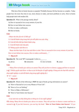 Trang 10/29 – Megabook.vn
Why have How-to books become so popular? Probably because life has become so complex. Today
people have far more free time to use, more choices to make, and more problems to solve. How-to books
help people deal with modern life.
Question 23: What is the passage mainly about?
A. How to succeed in love every minute of your life.
B. How to turn failure into success.
C. How to make a millionaire.
D. How-to books.
Giải:
- Đoạn văn chủ yếu nói về điều gì?
A. Cách để thành công trong tình yêu mỗi phút của cuộc sống.
B. Cách để biến thất bại thành thành công.
C. Cách để thành một triệu phú.
D. Những quyển sách How-to
Đoạn văn thảo luận về các loại sách How to như “How to succeed in love every minute of your life,
How to turn failure into success, How to make a millionaire,…”
 Đáp án D
Question 24: The word “it” in paragraph 2 refers to________
A. advice B. instruction C. how-to books D. career
Giải:
- “Many How-to books give advice on careers.They tell you how to choose a career and how to succeed
in it.” (Nhiều quyển sách How- to đưa ra các lời khuyên về nghề nghiệp. Chúng nói cho bạn biết cách lựa
chọn nghề nghiệp và cách để thành công trong nghề nghiệp đó.)
 “it” = career
 Đáp án D
Question 25: Which of the following is NOT the type of books giving information on careers?
A. “How to Succeed in Love every Minute of Your Life”.
B. “How to Live on Nothing”
C. “How to Make a Millionaire”.
D. “How to Turn Failure into Success”
Giải:
- Loại sách nào sau đây không đưa ra thông tin về các nghề nghiệp?
Dẫn chứng: Many How-to books give advice on careers. They tell you how to choose a career and how to
succeed in it. If you fail, however, you can buy the book “ How to Turn Failure into Success”. If you
 