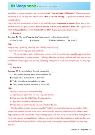 Trang 11/29 – Megabook.vn
would like to become very rich, you can buy the book “How to Make a Millionaire”. If you never make
any money at all, you may need a book called “How to Live on Nothing”. (3 quyển sách đưa ra lời khuyên
về nghề nghiệp)
One of the most popular types of books is one that helps you with personal problems. If you want to have
a better love of life, you can read “How to Succeed in Love every Minute of Your Life”. (quyển sách
“How to Succeed in Love every Minute of Your Life” để giúp giải quyết vấn đề cá nhân)
 Đáp án A
Question 26: The word “step-by-step” in paragraph 3 is closest in meaning to_______
A. little by little B. gradually C. slower and slower D. A and B
Giải:
- step by step ~ gradually ~ little by little: dần dần, từng bước một
- slower and slower:càng ngày càng chậm hơn
“If you are tired of books on happiness, you may prefer books which give step-by-step instructions
on how to redecorate or enlarge a house.” (Nếu bạn thấy chán với những quyển sách về hạnh phúc thì bạn
có thể thích những quyển sách mà cung cấp những hướng dẫn từ từ về cách trang trí hoặc mở rộng ngôi
nhà.)
 Đáp án D
Question 27: It can be inferred from the passage that________
A. Today people are more bored with the modern life.
B. Modern life is more difficult to deal with.
C. Today people have fewer choices to make.
D. Today people are more interested in modern life.
Giải:
- Chúng ta có thể suy ra từ đoạn văn rằng……….
A. Ngày nay con người chán với cuộc sống hiện đại hơn.
B. Cuộc sống hiện đại thì khó khăn để giải quyết hơn.
C. Ngày nay con người có ít lựa chọn hơn.
D. Ngày nay con người hứng thú với cuộc sống hiện đại hơn.
“Why have How-to books become so popular? Probably because life has become so complex. Today
people have far more free time to use, more choices to make, and more problems to solve. How-to books
help people deal with modern life.” (Tại sao những quyển sách How- to lại trở nên phổ biến như vậy? Có lẽ
bởi vì cuộc sống trở nên quá phức tạp. Ngày nay con người có nhiều thời gian rảnh, có nhiều lựa chọn hơn,
và có nhiều vấn đề để giải quyết hơn. Những quyển sách How-to giúp con người đối phó với cuộc sống
hiện đại.)
 