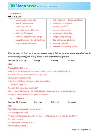 Trang 12/29 – Megabook.vn
 Đáp án B
VOCABULARY
- instruction (n): hướng dẫn
- popular (adj): phổ biến
- useful (adj): hữu ích
- earn/ make money : kiếm tiền
- advice (n): lời khuyên
- career (n): sự nghiệp, nghề nghiệp
- succeed /səkˈsiːd/ + in (v): thành công
=> success (n): thành công
- fail (v): thất bại => failure (n): thất bại
- millionaire (n): triệu phú
- problem (n): vấn đề
- personal (adj): cá nhân
- happiness (n): hạnh phúc
- complex (adj): phức tạp
- deal with: giải quyết, đối phó
- solve (v): giải quyết
- modern life : cuộc sống hiện đại
Mark the letter A, B, C, or D on your answer sheet to indicate the word whose underlined part is
pronounced differently from that of the rest in each of the following questions.
Question 28: A. opens B. stops C. cooks D. wants
Giải:
*Cách phát âm đuôi s, es:
- Nếu từ kết thúc bằng- s, -ss,- ch,- sh,- x,-z (-ze),- o,- ge,- ce thì ta phát âm là /iz/.
Mẹo nhớ: "sẵn-sàng-chung-shức-xin-z-ô-góp-cơm"
vd: changes/ iz/ ; practices/ iz/
- Nếu từ kết thúc bằng :-/ð/,-k,-p- t,- f thì phát âm là /s/:
......cooks /s/ ; stops / s/
Mẹo nhớ: 'thời phong kiến phương tây"
Lưu ý : ' laugh ' phiên âm là : [la: f ] nên khi chia : laughs đọc là /s/ ( từ đặc biệt cần nhớ)
- Những từ còn lại phát âm là /z/ : plays /z/, stands /z/....
 Đáp án A
Question 29: A. started B. decided C. looked D. needed
Giải:
Đối với động từ có quy tắc ( regular vebrs ):
- Có 3 cách phát âm chính
/t/: những từ có tận cùng : f , s , sh , ch , p , x , và những động từ có từ phát âm cuối là " s"
E.g: liked , stopped ....
/id/: Những từ có tận cùng là : t, d
Ví dụ: needed , wanted ....
 
