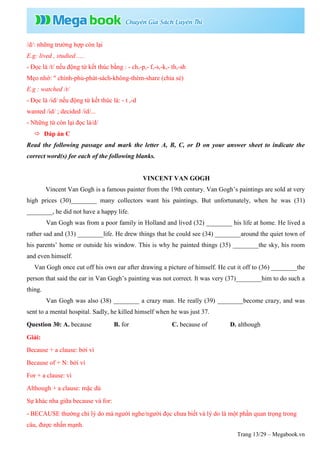 Trang 13/29 – Megabook.vn
/d/: những trường hợp còn lại
E.g: lived , studied .....
- Đọc là /t/ nếu động từ kết thúc bằng : - ch,-p,- f,-s,-k,- th,-sh
Mẹo nhớ: " chính-phủ-phát-sách-không-thèm-share (chia sẻ)
E.g : watched /t/
- Đọc là /id/ nếu động từ kết thúc là: - t ,-d
wanted /id/ ; decided /id/...
- Những từ còn lại đọc là/d/
 Đáp án C
Read the following passage and mark the letter A, B, C, or D on your answer sheet to indicate the
correct word(s) for each of the following blanks.
VINCENT VAN GOGH
Vincent Van Gogh is a famous painter from the 19th century. Van Gogh’s paintings are sold at very
high prices (30)________ many collectors want his paintings. But unfortunately, when he was (31)
________, he did not have a happy life.
Van Gogh was from a poor family in Holland and lived (32) ________ his life at home. He lived a
rather sad and (33) ________life. He drew things that he could see (34) ________around the quiet town of
his parents’ home or outside his window. This is why he painted things (35) ________the sky, his room
and even himself.
Van Gogh once cut off his own ear after drawing a picture of himself. He cut it off to (36) ________the
person that said the ear in Van Gogh’s painting was not correct. It was very (37)________him to do such a
thing.
Van Gogh was also (38) ________ a crazy man. He really (39) ________become crazy, and was
sent to a mental hospital. Sadly, he killed himself when he was just 37.
Question 30: A. because B. for C. because of D. although
Giải:
Because + a clause: bởi vì
Because of + N: bởi vì
For + a clause: vì
Although + a clause: mặc dù
Sự khác nha giữa because và for:
- BECAUSE thường chỉ lý do mà người nghe/người đọc chưa biết và lý do là một phần quan trọng trong
câu, được nhấn mạnh.
 