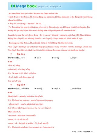 Trang 14/29 – Megabook.vn
We had dinner after ten o' clock because our father arrived late
Mệnh đề chỉ lý do BECAUSE thường đứng sau một mệnh đề khác nhưng nó có thể đứng một mình không
cần mệnh đề khác.
* Why are you crying? - Because I am sad.
For được dùng khi nguyên nhân được nêu ra chỉ là thêm vào câu nói, không có chủ đích từ ban đầu. For
không bao giờ được đặt ở đầu câu và thường được dùng trong văn viết hơn là văn nói:
I decided to stop the work I was doing – for it was very late and I wanted to go to bed. (Tôi đã quyết định
không làm công việc mà tôi đang làm nữa – vì công việc đó quá muộn mà tôi thì muốn đi ngủ).
- Không giống như BECAUSE, mệnh đề chỉ lý do FOR không thể đứng một mình.
“Van Gogh’s paintings are sold at very high prices because many collectors want his paintings. (Tranh của
Van Gogh được bán với giá rất cao bởi vì nhiều nhà sưu tầm muốn có được bức tranh của ông ấy.)
 Đáp án A
Question 31: A. live B. alive C. living D. lively
Giải:
- live (v): sống
- alive (adj): còn sống, sống
E.g: He must be 90 if he's still alive.
- lively (adj): sinh động, năng nổ
E.g: a lively city
 Đáp án B
Question 32: A. almost of B. mostly C. most of D. the most of
Giải:
Mostly (adv): ~mainly: phần lớn, chủ yếu là
E.g: The band are mostly (= most of them are) teenagers.
- almost (adv) ~ nearly: gần (như), hầu (như)
E.g: Almost all the passengers on the bus were French.
She's almost 30.
- the most + hình thức so sánh nhất
- most + N: đa số, hầu hết
- most + of + the/ tính từ sở hữu + N: đa số, hầu hết
E.g: Most of the students/ Most students are from America.
 