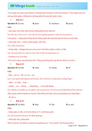 Trang 15/29 – Megabook.vn
“Van Gogh was from a poor family in Holland and lived most of his life at home.” (Van Gogh sinh ra từ
một gia đình nghèo ở Holland và đã sống phần lớn cuộc đời mình ở nhà.)
 Đáp án C
Question 33: A. lone B. alone C. loneliness D. lonely
Giải:
- lone (adj): một mình, đơn lẻ (lone thường đứng trước danh từ)
E.g: He was a lone voice (= the only person) arguing against a reduction in payments.
Lone parent = single parent dùng để chỉ những người đàn ông hoặc phụ nữ nuôi con một mình.
- alone (adj/ adv) ~ without other people: một mình
E.g: I like living alone.
- lonely (adj) ~ unhappy because you are not with other people: cô đơn, cô độc
E.g: the lonely life of a widower (cuộc đời cô đơn của người góa vợ)
- loneliness (n): sự cô đơn
“He lived a rather sad and lonely life.” (Ông ấy đã sống một cuộc đời hơi buồn và cô đơn.)
 Đáp án D
Question 34: A. both B. either C. neither D. all
Giải:
- both…and: cả…lẫn/ và, vừa…vừa
E.g: I can speak both English anh French. (Tôi có thể nói cả tiếng Anh và tiếng Pháp.)
- either…or: hoặc….hoặc….
- neither….nor…: không….. cũng không…, cả hai đều không
E.g: Neither my mother nor my father went to university. (Cả bố và mẹ tôi đều không đi học đại học.)
They speak neither English nor French. (Họ không nói tiếng Anh mà cũng không nói tiếng Pháp.)
- all: tất cả
 Đáp án B
Question 35: A. likely B. alike C. like D. as such
Giải:
- likely (adj): có thể, có lẽ (to be likely to V: có thể làm gì đó)
E.g: Do remind me because I'm likely to forget.
- alike (adj/ adv): giống nhau
Nếu là một adj [not before noun] thì tương đương với: "very similar" (rất là giống nhau.)
 