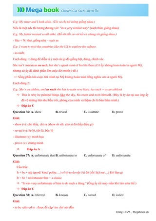 Trang 16/29 – Megabook.vn
E.g: My sister and I look alike. (Tôi và chị tôi trông giống nhau.)
Nếu là một adv thì tương đương với: "in a very similar way" (cách thức giống nhau)
E.g: My father treated us all alike. (Bố tôi đối xử với tất cả chúng tôi giống nhau.)
- like + N: như, giống như ~ such as
E.g: I want to visit the countries like the US to explore the culture.
- as such:
Cách dùng 1: dùng để diễn tả ý một cái gì đó giống hệt, đúng, chính xác
She isn’t American as such, but she’s spent most of his life there.(Cô ấy không hoàn toàn là người Mỹ,
nhưng cô ấy đã dành phần lớn cuộc đời mình ở đó.)
=> Sống phần lớn cuộc đời mình tại Mỹ không hoàn toàn đồng nghĩa với là người Mỹ.
Cách dùng 2:
E.g: She’s an athlete, and as such she has to train very hard. (as such = as an athlete)
 This is why he painted things like the sky, his room and even himself. (Đây là lý do tại sao ông ấy
đã vẽ những thứ như bầu trời, phòng của mình và thậm chí là bản thân mình.)
 Đáp án C
Question 36: A. show B. reveal C. illustrate D. prove
Giải:
- show (v): cho thấy, chỉ ra (show sb sth: cho ai đó thấy điều gì)
- reveal (v): hé lộ, tiết lộ, bộc lộ
- illustrate (v): minh họa
- prove (v): chứng minh
 Đáp án A
Question 37: A. unfortunate that B. unfortunate to C. unfortunate of D. unfortunate
Giải:
Cấu trúc:
It + be + adj (good/ kind/ polite….) of sb to do sth (Ai đó (tốt/ lịch sự/…) khi làm gì
It + be + unfortunate that + a clause
 “It was very unfortunate of him to do such a thing.” (Ông ấy rất may mắn khi làm như thế.)
 Đáp án C
Question 38: A. referred B. known C. named D. called
Giải:
- to be referred to : được đề cập/ ám chỉ/ nói đến
 