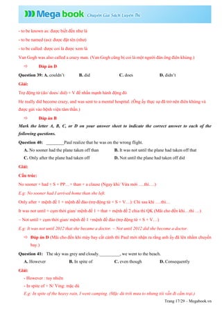 Trang 17/29 – Megabook.vn
- to be known as: được biết đến như là
- to be named (as): được đặt tên (như)
- to be called: được coi là được xem là
Van Gogh was also called a crazy man. (Van Gogh cũng bị coi là một người đàn ông điên khùng.)
 Đáp án D
Question 39: A. couldn’t B. did C. does D. didn’t
Giải:
Trợ động từ (do/ does/ did) + V để nhấn mạnh hành động đó
He really did become crazy, and was sent to a mental hospital. (Ông ấy thực sự đã trở nên điên khùng và
được gửi vào bệnh viện tâm thần.)
 Đáp án B
Mark the letter A, B, C, or D on your answer sheet to indicate the correct answer to each of the
following questions.
Question 40: ________Paul realize that he was on the wrong flight.
A. No sooner had the plane taken off than B. It was not until the plane had taken off that
C. Only after the plane had taken off D. Not until the plane had taken off did
Giải:
Cấu trúc:
No sooner + had + S + PP…+ than + a clause (Ngay khi/ Vừa mới ….thì….)
E.g: No sooner had I arrived home than she left.
Only after + mệnh đề 1 + mệnh đề đảo (trợ động từ + S + V…): Chỉ sau khi ….thì…
It was not until + cụm thời gian/ mệnh đề 1 + that + mệnh đề 2 chia thì QK (Mãi cho đến khi…thì …)
~ Not until + cụm thời gian/ mệnh đề 1 +mệnh đề đảo (trợ động từ + S + V…)
E.g: It was not until 2012 that she became a doctor. ~ Not until 2012 did she become a doctor.
 Đáp án D (Mãi cho đến khi máy bay cất cánh thì Paul mới nhận ra rằng anh ấy đã lên nhầm chuyến
bay.)
Question 41: The sky was grey and cloudy._________, we went to the beach.
A. However B. In spite of C. even though D. Consequently
Giải:
- However : tuy nhiên
- In spite of + N/ Ving: mặc dù
E.g: In spite of the heavy rain, I went camping. (Mặc dù trời mưa to nhưng tôi vẫn đi cắm trại.)
 