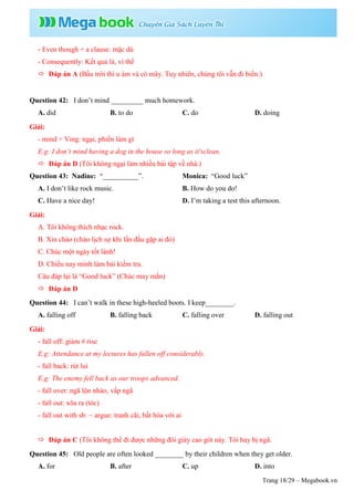 Trang 18/29 – Megabook.vn
- Even though + a clause: mặc dù
- Consequently: Kết quả là, vì thế
 Đáp án A (Bầu trời thì u ám và có mây. Tuy nhiên, chúng tôi vẫn đi biển.)
Question 42: I don’t mind _________ much homework.
A. did B. to do C. do D. doing
Giải:
- mind + Ving: ngại, phiền làm gì
E.g: I don’t mind having a dog in the house so long as it'sclean.
 Đáp án D (Tôi không ngại làm nhiều bài tập về nhà.)
Question 43: Nadine: “__________”. Monica: “Good luck”
A. I don’t like rock music. B. How do you do!
C. Have a nice day! D. I’m taking a test this afternoon.
Giải:
A. Tôi không thích nhạc rock.
B. Xin chào (chào lịch sự khi lần đầu gặp ai đó)
C. Chúc một ngày tốt lành!
D. Chiều nay mình làm bài kiểm tra.
Câu đáp lại là “Good luck” (Chúc may mắn)
 Đáp án D
Question 44: I can’t walk in these high-heeled boots. I keep________.
A. falling off B. falling back C. falling over D. falling out
Giải:
- fall off: giảm # rise
E.g: Attendance at my lectures has fallen off considerably.
- fall back: rút lui
E.g: The enemy fell back as our troops advanced.
- fall over: ngã lộn nhào, vấp ngã
- fall out: xõa ra (tóc)
- fall out with sb: ~ argue: tranh cãi, bất hòa với ai
 Đáp án C (Tôi không thể đi được những đôi giày cao gót này. Tôi hay bị ngã.
Question 45: Old people are often looked ________ by their children when they get older.
A. for B. after C. up D. into
 