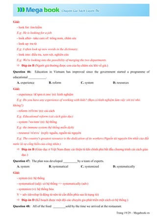 Trang 19/29 – Megabook.vn
Giải:
- look for: tìm kiếm
E.g: He is looking for a job.
- look after~ take care of: trông nom, chăm sóc
- look up: tra từ
E.g: I often look up new words in the dictionary.
- look into: điều tra, xem xét, nghiên cứu
E.g: We're looking into the possibility of merging the two departments.
 Đáp án B (Người già thường được con của họ chăm sóc khi về già.)
Question 46: Education in Vietnam has improved since the government started a programme of
educational ___________.
A. experience B. reform C. system D. resources
Giải:
- experience /ɪkˈspɪə.ri.əns/ (n): kinh nghiệm
E.g: Do you have any experience of working with kids? (Bạn có kinh nghiệm làm việc với trẻ nhỏ
không?)
- reform /rɪˈfɔːm/ (n): cải cách
E.g: Educational reform (cải cách giáo dục)
- system /ˈsɪs.təm/ (n): hệ thống
E.g: the immune system (hệ thống miễn dịch)
- resource /rɪˈzɔːs/ (n.pl): nguồn, nguồn tài nguyên
E.g: The country's greatest resource is the dedication of its workers.(Nguồn tài nguyên lớn nhất của đất
nước là sự cống hiến của công nhân.)
 Đáp án B (Giáo dục ở Việt Nam được cải thiện từ khi chính phủ bắt đầu chương trình cải cách giáo
dục.)
Question 47: The plan was developed _________by a team of experts.
A. system B. systematical C. systemized D. systematically
Giải:
- system (n): hệ thống
- systematical (adj): có hệ thống => systematically (adv)
- systemize (v): hệ thống hóa
V + adv (develop là động từ nên từ cần điền phía sau là trạng từ)
 Đáp án D (Kế hoạch được một đội các chuyên gia phát triển một cách có hệ thống.)
Question 48: All of the food ________sold by the time we arrived at the restaurant.
 