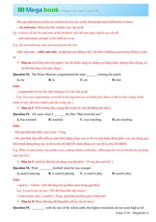 Trang 21/29 – Megabook.vn
The ups and downs of life are similar all over the world, but people react differently to them.
- ins and outs: những chi tiết và điểm của việc gì đó
Eg: to know all the ins and outs of the problem: biết hết mọi ngóc ngách của vấn đề
- safe and sound: an toàn và ổn, bình an vô sự
E.g: He arrived home safe and sound from the war.
odds and ends:~ odds and sods: sự tập hợp của những việc/ vật nhỏ và không quan trọng, không có giá
trị
 Đáp án A (Giống như mọi người, Sue dĩ nhiên cũng có những sự thăng trầm, nhưng nhìn chung, cô
ấy khá hài lòng với cuộc sống.)
Question 52: The Prime Minister congratulated the team _______winning the match.
A. for B. in C. on D. into
Giải:
- congratulate sb on sth: chúc mừng ai về viêc việc gì đó
E.g: You can congratulate yourself on having done an excellent job. (Bạn có thể tự chúc mừng chính
mình về việc đã hoàn thành xuất sắc công việc.)
 Đáp án C (Thủ tướng chúc mừng đội tuyển về việc đã thắng trận đấu.)
Question 53: He came when I _______ the film “Man from the star”
A. has watched B. watched C. was watching D. am watching
Giải:
- Thì quá khứ tiếp diễn: was/ were + Ving
- Thì quá khứ tiếp diễn diễn tả một hành động đang xảy ra thì có một hành động khác xen vào trong quá
khứ (hành động đang xảy ra thì ta chia thì QKTD; hành động xen vào thì ta chia thì QKĐ)
E.g: When I came home, my mother was cooking dinner yesterday. (Hôm qua lúc tôi về nhà thì mẹ tôi đang
nấu bữa tối.)
 Đáp án C (Anh ấy đến khi tôi đang xem bộ phim “ Vì sao đưa anh tới”.)
Question 54: Peter _________football when he was younger.
A. used to playing B. is used to playing C. is used to play D. used to play
Giải:
- used to + V(bare –inf): đã từng làm gì (thói quen trong quá khứ)
E.g: I used to get up late. (Tôi đã từng thức dậy muộn.)
- to be (is/am/ are) + used to + Ving: quen làm gì (thói quen ở hiện tại)
 Đáp án D (Peter đã từng đá bóng khi anh ấy còn trẻ hơn.)
Question 55: ________ with the size of the whole earth, the highest mountains do not seem high at all.
 