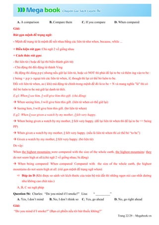 Trang 22/29 – Megabook.vn
A. A comparison B. Compare them C. If you compare D. When compared
Giải:
Rút gọn mệnh đề trạng ngữ:
- Mệnh đề trạng từ là mệnh đề nối nhau bằng các liên từ như when, because, while ...
+ Điều kiện rút gọn: Chủ ngữ 2 vế giống nhau
+ Cách thức rút gọn:
- Bỏ liên từ ( hoặc để lại thì biến thành giới từ)
- Chủ động thì đổi động từ thành Ving
- Bị động thì dùng p.p ( nhưng nếu giữ lại liên từ, hoặc có NOT thì phải để lại to be và thêm ing vào to be :
( being + p.p )- ngoại trừ các liên từ when, if, though thì lại có thể bỏ luôn to be.
Đối với liên từ when, as ( khi) mà động từ chính trong mệnh đề đó là to be + N và mang nghĩa "là" thì có
thể bỏ luôn to be mà giữ lại danh từ thôi.
E.g1:When I see him, I will give him this gift. (chủ động)
 When seeing him, I will give him this gift. (liên từ when có thể giữ lại)
 Seeing him, I will give him this gift. (bỏ liên từ when)
E.g2: When I was given a watch by my mother, I felt very happy.
 When being given a watch by my mother, I felt very happy. (để lại liên từ when thì để lại to be => being
PP)
 When given a watch by my mother, I felt very happy. (nếu là liên từ when thì có thể bỏ “to be”)
 Given a watch by my mother, I felt very happy. (bỏ liên từ)
Do vậy:
When the highest mountains were compared with the size of the whole earth, the highest mountains/ they
do not seem high at all.(chủ ngữ 2 vế giống nhau; bị động)
 When being compared/ When compared/ Compared with the size of the whole earth, the highest
mountains do not seem high at all. (rút gọn mệnh đề trạng ngữ when)
 Đáp án D (Khi được so sánh với kích thước của toàn bộ trái đất thì những ngọn núi cao nhất dường
như không cao chút nào.)
A, B, C sai ngữ pháp
Question 56: Charles: “Do you mind if I smoke?” Lisa: “ _________”
A. Yes, I don’t mind B. No, I don’t think so C. Yes, go ahead D. No, go right ahead
Giải:
“Do you mind if I smoke?” (Bạn có phiền nếu tôi hút thuốc không?”
 