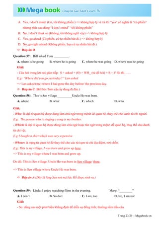 Trang 23/29 – Megabook.vn
A. Yes, I don’t mind. (Có, tôi không phiền.) => không hợp lý vì trả lời “yes” có nghĩa là “có phiền”
nhưng phía sau dùng “I don’t mind” “tôi không phiền”
B. No, I don’t think so (Không, tôi không nghĩ vậy) => không hợp lý
C. Yes, go ahead (Có phiền, cứ tự nhiên hút đi.) => không hợp lý
D. No, go right ahead (Không phiền, bạn cứ tự nhiên hút đi.)
 Đáp án D
Question 57: Bill asked Tom _________.
A. where is he going B. where he is going C. where he was going D. where was he going
Giải:
- Câu hỏi trong lời nói gián tiếp: S + asked + (O) + WH_ (từ để hỏi) + S + V lùi thì……
E.g: “Where did you go yesterday?” Lan asked
=> Lan asked (me) where I had gone the day before/ the previous day.
 Đáp án C (Bill hỏi Tom cậu ấy đang đi đâu.)
Question 58: This is Sen village _________Uncle Ho was born.
A. where B. what C. which D. who
Giải:
- Who: là đại từ quan hệ được dùng làm chủ ngữ trong mệnh đề quan hệ, thay thế cho danh từ chỉ người.
E.g: The person who is singing a song is my brother.
- Which:là đại từ quan hệ được dùng làm chủ ngữ hoặc tân ngữ trong mệnh đề quan hệ, thay thế cho danh
từ chỉ vật.
E.g:I bought a shirt which was very expensive.
- Where: là trạng từ quan hệ để thay thế cho các từ/cụm từ chỉ địa điểm, nơi chốn.
E.g: This is my village. I was born and grew up here.
=> This is my village where I was born and grew up.
Do đó: This is Sen village. Uncle Ho was born in Sen village/ there.
=> This is Sen village where Uncle Ho was born.
 Đáp án A (Đây là làng Sen nơi mà bác Hồ được sinh ra.)
Question 59: Linda: I enjoy watching films in the evening. Mary: “________”
A. I don’t B. So do I C. I am, too D. No, I am not
Giải:
- So: dùng sau một phát biểu khẳng định để diễn sự đồng tình; thường nằm đầu câu
 