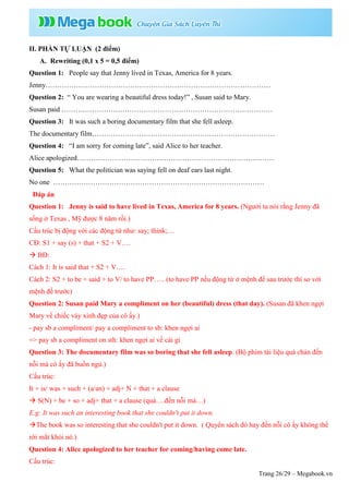Trang 26/29 – Megabook.vn
II. PHẦN TỰ LUẬN (2 điểm)
A. Rewriting (0,1 x 5 = 0,5 điểm)
Question 1: People say that Jenny lived in Texas, America for 8 years.
Jenny……………………………………………………………………………………
Question 2: “ You are wearing a beautiful dress today!” , Susan said to Mary.
Susan paid ………………………………………………………………………………
Question 3: It was such a boring documentary film that she fell asleep.
The documentary film……………………………………………………………………
Question 4: “I am sorry for coming late”, said Alice to her teacher.
Alice apologized…………………………………………………………………………
Question 5: What the politician was saying fell on deaf ears last night.
No one ………………………………………………………………………………
Đáp án
Question 1: Jenny is said to have lived in Texas, America for 8 years. (Người ta nói rằng Jenny đã
sống ở Texas , Mỹ được 8 năm rồi.)
Cấu trúc bị động với các động từ như: say; think;…
CĐ: S1 + say (s) + that + S2 + V….
 BĐ:
Cách 1: It is said that + S2 + V….
Cách 2: S2 + to be + said + to V/ to have PP….. (to have PP nếu động từ ở mệnh đề sau trước thì so với
mệnh đề trước)
Question 2: Susan paid Mary a compliment on her (beautiful) dress (that day). (Susan đã khen ngợi
Mary về chiếc váy xinh đẹp của cô ấy.)
- pay sb a compliment/ pay a compliment to sb: khen ngợi ai
=> pay sb a compliment on sth: khen ngợi ai về cái gì
Question 3: The documentary film was so boring that she fell asleep. (Bộ phim tài liệu quá chán đến
nỗi mà cô ấy đã buồn ngủ.)
Cấu trúc:
It + is/ was + such + (a/an) + adj+ N + that + a clause
 S(N) + be + so + adj+ that + a clause (quá….đến nỗi mà…)
E.g: It was such an interesting book that she couldn't put it down.
The book was so interesting that she couldn't put it down. ( Quyển sách đó hay đến nỗi cô ấy không thể
rời mắt khỏi nó.)
Question 4: Alice apologized to her teacher for coming/having come late.
Cấu trúc:
 
