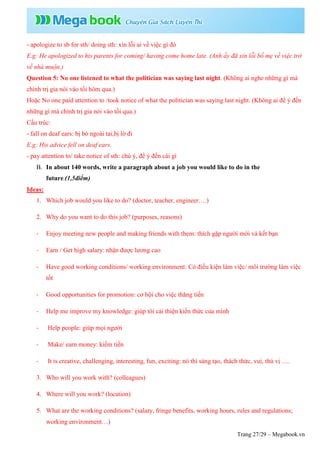 Trang 27/29 – Megabook.vn
- apologize to sb for sth/ doing sth: xin lỗi ai về việc gì đó
E.g: He apologized to his parents for coming/ having come home late. (Anh ấy đã xin lỗi bố mẹ về việc trở
về nhà muộn.)
Question 5: No one listened to what the politician was saying last night. (Không ai nghe những gì mà
chính trị gia nói vào tối hôm qua.)
Hoặc No one paid attention to /took notice of what the politician was saying last night. (Không ai để ý đến
những gì mà chính trị gia nói vào tối qua.)
Cấu trúc:
- fall on deaf ears: bị bỏ ngoài tai,bị lờ đi
E.g: His advice fell on deaf ears.
- pay attention to/ take notice of sth: chú ý, để ý đến cái gì
B. In about 140 words, write a paragraph about a job you would like to do in the
future.(1,5điểm)
Ideas:
1. Which job would you like to do? (doctor, teacher, engineer….)
2. Why do you want to do this job? (purposes, reasons)
- Enjoy meeting new people and making friends with them: thích gặp người mới và kết bạn
- Earn / Get high salary: nhận được lương cao
- Have good working conditions/ working environment: Có điều kiện làm việc/ môi trường làm việc
tốt
- Good opportunities for promotion: cơ hội cho việc thăng tiến
- Help me improve my knowledge: giúp tôi cải thiện kiến thức của mình
- Help people: giúp mọi người
- Make/ earn money: kiếm tiền
- It is creative, challenging, interesting, fun, exciting: nó thì sáng tạo, thách thức, vui, thú vị ….
3. Who will you work with? (colleagues)
4. Where will you work? (location)
5. What are the working conditions? (salary, fringe benefits, working hours, rules and regulations;
working environment…)
 