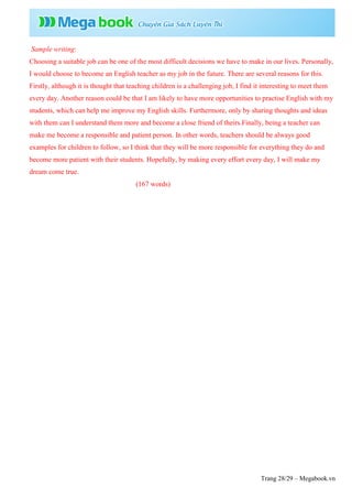Trang 28/29 – Megabook.vn
Sample writing:
Choosing a suitable job can be one of the most difficult decisions we have to make in our lives. Personally,
I would choose to become an English teacher as my job in the future. There are several reasons for this.
Firstly, although it is thought that teaching children is a challenging job, I find it interesting to meet them
every day. Another reason could be that I am likely to have more opportunities to practise English with my
students, which can help me improve my English skills. Furthermore, only by sharing thoughts and ideas
with them can I understand them more and become a close friend of theirs.Finally, being a teacher can
make me become a responsible and patient person. In other words, teachers should be always good
examples for children to follow, so I think that they will be more responsible for everything they do and
become more patient with their students. Hopefully, by making every effort every day, I will make my
dream come true.
(167 words)
 