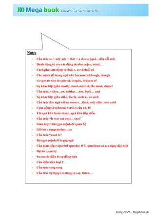 Trang 29/29 – Megabook.vn
Note:
- Cấu trúc so + adj/ adv + that + a clause (quá…đến nỗi mà)
- Danh động từ sau các động từ như enjoy, mind,…
- Cách phát âm động từ đuôi s, es và đuôi ed
- Các mệnh đề trạng ngữ như because, although, though
và cụm từ như in spite of, despite, because of
- Sự khác biệt giữa mostly, most, most of, the most, almost
- Cấu trúc: either…or, neither…nor, both… and
- Sự khác biệt giữa alike, likely, such as, as such
- Cấu trúc đảo ngữ với no sooner…than, only after, not until
- Cụm động từ (phrasal verbs): câu 44, 45
- Thì quá khứ hoàn thành, quá khứ tiếp diễn
- Cấu trúc “It was not until…that”
- Giản lược/ Rút gọn mệnh đề quan hệ
- Giới từ : congratulate…on
- Cấu trúc “used to”
- Rút gọn mệnh đề trạng ngữ
- Câu gián tiếp (reported speech): Wh- questions và các dạng đặc biệt
- Đại từ quan hệ
- So, too để diễn tả sự đồng tình
- Câu điều kiện loại 2
- Cấu trúc song song
- Cấu trúc bị động với động từ say, think,…
 