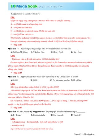 Trang 6/29 – Megabook.vn
D. opportunity to learn how to drive.
Giải:
Đoạn văn ngụ ý rằng khán giả đã xem cuộc triễn lãm ô tô chủ yếu như một…
A. cơ hội để mua ô tô với giá thấp hơn
B. cơ hội xã hội hình thức
C. cơ hội để đầu tư vào một trong 32 nhà sản xuất ô tô
D. cơ hội để học cách lái xe.
“the black-tie audience treated the occasion more as a social affair than as a sales extravaganza.” (vị
khán giả trịnh trọng này xem dịp này như một vấn đề xã hội hơn là một sự kiện bán hàng.)
 Đáp án B
Question 14: According to the passage, who developed the first modern car?
A. William McKinley B. Nikolaus Otto C. Henry Ford D. Karl Benz
Giải:
- Theo đoạn văn, ai đã phát triển chiếc ô tô hiện đại đầu tiên?
German engineer Karl Benz built what are regarded as the first modern automobiles in the mid-1880s.
(Kĩ sư người Đức Karl Benz đã xây dựng những cái được xem như là ô tô hiện đại đầu tiên vào giữa
những năm 1880.)
 Đáp án D
Question 15: Approximately how many cars were there in the United States in 1900?
A. 4,000 B. 8,000 C. An unknown number D. 10 million
Giải:
Xấp xỉ có khoảng bao nhiêu chiếc ô tô ở Mỹ vào năm 1900?
“the number of people at the first New York show equaled the entire car population of the United States
at that time.” (số lượng người tại cuộc triển lãm đầu tiên ở New York ngang bằng với số lượng toàn bộ ô tô
của nước Mỹ vào thời điểm đó.)
On November 3 of that year, about 8,000 people…. (Vào ngày 3 tháng 11 năm đó, khoảng 8000
người….- tức là có 8000 người tại cuộc triễn lãm đó)
 Đáp án B
Question 16: The phrase “by happenstance ” in paragraph 3 is closest in meaning to________.
A. By design B. Coincidentally C. For example D. Generally
Giải:
- by happenstance ~ Coincidentally: một cách ngẫu nhiên, vô tình
- by design: cố ý
E.g: whether by accident or design (vô tình hay cố ý)
 