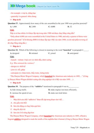 Trang 7/29 – Megabook.vn
- for example: ví dụ là, chẳng hạn
- generally/ in general: nhìn chung
 Đáp án B
Question 17: Approximately how many of the cars assembled in the year 1900 were gasoline powered?
A. 1,000 B. 2,000 C. 4,000 D. 32
Giải:
Xấp xỉ có bao nhiêu ô tô được lắp ráp trong năm 1900 mà được chạy bằng xăng dầu?
“Only about 4,000 cars were assembled in the United States in 1900, and only a quarter of those were
gasoline powered.” (Chỉ khoảng 4000 ô tô được lắp ráp ở Mỹ vào năm 1900, và chỉ một phần tư trong số
đó chạy bằng xăng dầu.)
 Đáp án A
Question 18: Which of the following is closest in meaning to the word “launched” in paragraph 4 _____.
A. designed B. initiated C. joined D. anticipated
Giải:
- launch ~ initiate /ɪˈnɪʃ.i.eɪt/ (v): khởi đầu, khởi xướng
E.g: Who initiated the violence?
- design (v): thiết kế
- join (v): nối, ghép
- anticipate (v): đoán trước, thấy trước, lường trước
“The Duryea Motor Wagon Company, which launched the American auto industry in 1895,…” (Công
ty Duryea Motor Wagon đã khởi xướng nền công nghiệp ô tô ở Mỹ vào năm 1895….)
 Đáp án B
Question 19: The purpose of the “additive” mentioned in paragraph 4 was to___________
A. hide strong smells. B. make engines run more efficiently.
C. increase the speed of cars. D. make cars look better.
Giải:
- Mục đích của chất “addictive” được đề cập trong đoạn văn 4 để…
A. che giấu mùi thối
B. làm cho động cơ chạy hiệu quả hơn
C. tăng tốc độ ô tô
D. làm cho ô tô trông đẹp hơn
The Duryea Motor Wagon Company, which launched the American auto industry in 1895, offered a
fragrant additive designed to mask the smells of the naphtha that it burned. (Công ty Duryea Motor Wagon
 