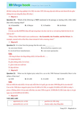 Trang 8/29 – Megabook.vn
đã khởi xướng nền công nghiệp ô tô ở Mỹ vào năm 1895, đã cung cấp một chất tạo mùi thơm để che giấu
những mùi của xăng dầu được đốt cháy.)
 Đáp án A
Question 20: Which of the following is NOT mentioned in the passage as steering with a tiller rather
than with a steering wheel?
A. A Gasmobile B. A Duryea C. A Franklin D. An Orient
Giải:
Cái nào sau đây KHÔNG được đề cập trong đoạn văn như việc lái xe với một tay bánh lái hơn là với
một tay lái?
“Many of the 1900 models were cumbersome—the Gasmobile, the Franklin, and the Orient, for
example, steered with a tiller like a boat instead of with a steering wheel.”
 Đáp án B
Question 21: It is clear from the passage that the early cars___________
A. were more formal. B. involved less expensive cars.
C. involved fewer manufacturers. D.. were more spectacular.
Giải:
- Rõ ràng từ đoạn văn rằng những chiếc ô tô ban đầu thì……
A. trang trọng hơn
B. gồm những chiếc ô tô rẻ hơn
C. gồm ít nhà sản xuất hơn
D. đẹp mắt hơn
 Đáp án D
Question 22: What was the highest price asked for a car at the 1900 National Automobile Show in the
dollars of that time?
A. $300 B. $21,000 C. $14,000 D. $1,500
Giải:
Giá cao nhất cho một chiếc ô tô tại cuộc triễn lãm ô tô quốc gia vào năm 1900 bằng đô la của năm đó?
Cars at the 1900 show ranged in price from $1,000 to $1,500, or roughly $14,000 to $21,000 in today’s
prices. (Những chiếc ô tô tại cuộc triễn lãm vào năm 1900 có giá từ $1000 đến $1,500, hoặc xấp xỉ với giá
ngày nay từ $14,000 tới $21,000.)
 Đáp án D
VOCABULARY
- opportunity (n): cơ hội
- automobile (n): xe ô tô
- gasoline (n): dầu xăng
- electric (adj): chạy bằng điện
 