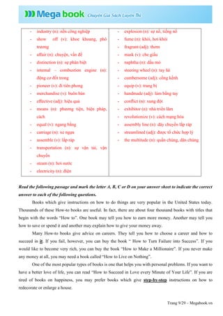 Trang 9/29 – Megabook.vn
- industry (n): nền công nghiệp
- show off (v): khoe khoang, phô
trương
- affair (n): chuyện, vấn đề
- distinction (n): sự phân biệt
- internal – combustion engine (n):
động cơ đốt trong
- pioneer (v): đi tiên phong
- merchandise (v): buôn bán
- effective (adj): hiệu quả
- means (n): phương tiện, biện pháp,
cách
- equal (v): ngang bằng
- carriage (n): xe ngựa
- assemble (v): lắp ráp
- transportation (n): sự vận tải, vận
chuyển
- steam (n): hơi nước
- electricity (n): điện
- explosion (n): sự nổ, tiếng nổ
- fume (n): khói, hơi khói
- fragrant (adj): thơm
- mask (v): che giấu
- naphtha (n): dầu mỏ
- steering wheel (n): tay lái
- cumbersome (adj): cồng kềnh
- equip (v): trang bị
- handmade (adj): làm bằng tay
- conflict (n): xung đột
- exhibitor (n): nhà triển lãm
- revolutionize (v): cách mạng hóa
- assembly line (n): dây chuyền lắp ráp
- streamlined (adj): được tổ chức hợp lý
- the multitude (n): quần chúng, dân chúng
Read the following passage and mark the letter A, B, C or D on your answer sheet to indicate the correct
answer to each of the following questions.
Books which give instructions on how to do things are very popular in the United States today.
Thousands of these How-to books are useful. In fact, there are about four thousand books with titles that
begin with the words “How to”. One book may tell you how to earn more money. Another may tell you
how to save or spend it and another may explain how to give your money away.
Many How-to books give advice on careers. They tell you how to choose a career and how to
succeed in it. If you fail, however, you can buy the book “ How to Turn Failure into Success”. If you
would like to become very rich, you can buy the book “How to Make a Millionaire”. If you never make
any money at all, you may need a book called “How to Live on Nothing”.
One of the most popular types of books is one that helps you with personal problems. If you want to
have a better love of life, you can read “How to Succeed in Love every Minute of Your Life”. If you are
tired of books on happiness, you may prefer books which give step-by-step instructions on how to
redecorate or enlarge a house.
 