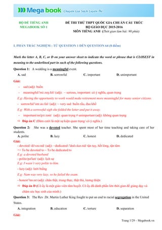 Trang 1/29 – Megabook.vn
BỘ ĐỀ TIẾNG ANH
MEGABOOK SỐ 1
ĐỀ THI THỬ THPT QUỐC GIA CHUẨN CẤU TRÚC
BỘ GIÁO DỤC 2015-2016
MÔN TIẾNG ANH (Thời gian làm bài: 90 phút)
I. PHẦN TRẮC NGHIỆM : TỪ QUESTION 1 ĐẾN QUESTION 64 (8 điểm)
Mark the letter A, B, C, or D on your answer sheet to indicate the word or phrase that is CLOSEST in
meaning to the underlined part in each of the following questions.
Question 1: A wedding is a meaningful event.
A. sad B. sorrowful C. important D. unimportant
Giải:
- sad (adj): buồn
- meaningful/ˈmiː.nɪŋ.fəl/ (adj): ~ serious, important: có ý nghĩa, quan trọng
E.g: Having the opportunity to work would make retirement more meaningful for many senior citizens.
- sorrowful/ˈsɒr.əʊ.fəl/ (adj): ~ very sad: buồn rầu, đau khổ
E.g: With a sorrowful sigh she folded the letter and put it away.
- important/ɪmˈpɔː.tənt/ (adj): quan trọng # unimportant (adj): không quan trọng
 Đáp án C (Đám cưới là một sự kiện quan trọng/ có ý nghĩa.)
Question 2: She was a devoted teacher. She spent most of her time teaching and taking care of her
students.
A. polite B. lazy C. honest D. dedicated
Giải:
- devoted /dɪˈvəʊ.tɪd/ (adj): ~dedicated /ˈded.ɪ.keɪ.tɪd/ tận tụy, hết lòng, tận tâm
=> To be devoted to ~ To be dedicated to
E.g: a devoted husband
- polite/pəˈlaɪt/ (adj): lịch sự
E.g: I wasn’t very polite to him.
- lazy (adj): lười biếng
E.g: Nam was very lazy, so he failed the exam.
- honest/ˈɒn.ɪst (adj): chân thật, trung thực, thật thà, lương thiện
 Đáp án D (Cô ấy là một giáo viên tâm huyết. Cô ấy đã dành phần lớn thời gian để giảng dạy và
chăm sóc học sinh của mình.)
Question 3: The Rev .Dr. Martin Luther King fought to put an end to racial segregation in the United
States.
A. integration B. education C. torture D. separation
Giải:
 