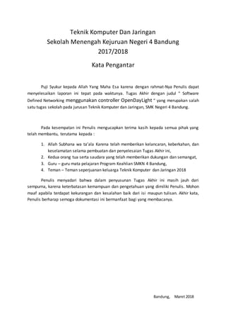 Teknik Komputer Dan Jaringan
Sekolah Menengah Kejuruan Negeri 4 Bandung
2017/2018
Kata Pengantar
Puji Syukur kepada Allah Yang Maha Esa karena dengan rahmat-Nya Penulis dapat
menyelesaikan laporan ini tepat pada waktunya. Tugas Akhir dengan judul “ Software
Defined Networking menggunakan controller OpenDayLight “ yang merupakan salah
satu tugas sekolah pada jurusan Teknik Komputer dan Jaringan, SMK Negeri 4 Bandung.
Pada kesempatan ini Penulis mengucapkan terima kasih kepada semua pihak yang
telah membantu, terutama kepada :
1. Allah Subhana wa ta’ala Karena telah memberikan kelancaran, keberkahan, dan
keselamatan selama pembuatan dan penyelesaian Tugas Akhir ini,
2. Kedua orang tua serta saudara yang telah memberikan dukungan dan semangat,
3. Guru – guru mata pelajaran Program Keahlian SMKN 4 Bandung,
4. Teman – Teman seperjuanan keluarga Teknik Komputer dan Jaringan 2018
Penulis menyadari bahwa dalam penyusunan Tugas Akhir ini masih jauh dari
sempurna, karena keterbatasan kemampuan dan pengetahuan yang dimiliki Penulis. Mohon
maaf apabila terdapat kekurangan dan kesalahan baik dari isi maupun tulisan. Akhir kata,
Penulis berharap semoga dokumentasi ini bermanfaat bagi yang membacanya.
Bandung, Maret 2018
 