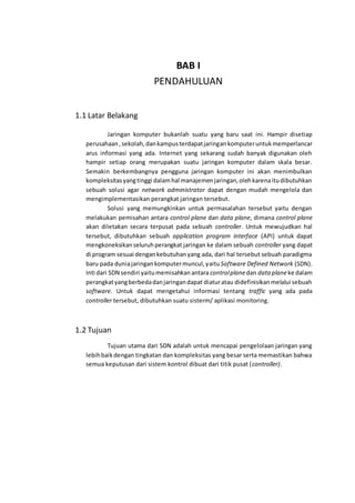 BAB I
PENDAHULUAN
1.1 Latar Belakang
Jaringan komputer bukanlah suatu yang baru saat ini. Hampir disetiap
perusahaan,sekolah,dankampusterdapatjaringankomputeruntukmemperlancar
arus informasi yang ada. Internet yang sekarang sudah banyak digunakan oleh
hampir setiap orang merupakan suatu jaringan komputer dalam skala besar.
Semakin berkembangnya pengguna jaringan komputer ini akan menimbulkan
kompleksitasyangtinggi dalamhal manajemenjaringan,olehkarenaitudibutuhkan
sebuah solusi agar network administrator dapat dengan mudah mengelola dan
mengimplementasikan perangkat jaringan tersebut.
Solusi yang memungkinkan untuk permasalahan tersebut yaitu dengan
melakukan pemisahan antara control plane dan data plane, dimana control plane
akan diletakan secara terpusat pada sebuah controller. Untuk mewujudkan hal
tersebut, dibutuhkan sebuah application program interface (API) untuk dapat
mengkoneksikanseluruhperangkat jaringan ke dalam sebuah controller yang dapat
di program sesuai dengankebutuhanyang ada, dari hal tersebut sebuah paradigma
baru pada duniajaringankomputermuncul,yaituSoftware Defined Network (SDN).
Inti dari SDN sendiri yaitumemisahkanantara controlplanedan data planeke dalam
perangkatyangberbedadanjaringandapat diaturatau didefinisikanmelalui sebuah
software. Untuk dapat mengetahui informasi tentang traffic yang ada pada
controller tersebut, dibutuhkan suatu sisterm/ aplikasi monitoring.
1.2 Tujuan
Tujuan utama dari SDN adalah untuk mencapai pengelolaan jaringan yang
lebihbaikdengan tingkatan dan kompleksitas yang besar serta memastikan bahwa
semua keputusan dari sistem kontrol dibuat dari titik pusat (controller).
 