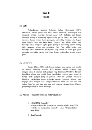 BAB II
TEORI
2.1 SDN
Perkembangan teknologi Software Defined Networking (SDN)
merupakan sebuah pendekatan baru dalam mendesain, membangun dan
mengelola jaringan komputer. Konsep dasar SDN berkaitan erat dengan
arsitektur perangkat networking seperti router, packet switch, lan switch dan
sebainya. Secara umum dalam perangakat networking terdapat dua bagian
yaitu Control Plane dan Data Plane. Control Plane adalah bagian yang
berfungsi untuk mengatur logika pada perangkat networking seperti routing
table, pemetaan jaringan dan sebagainya. Data Plane adalah bagian yang
berfungsi untuk meneruskan paket-paket yang masuk ke suatu port pada
perangkat networking menuju port keluar dengan berkonsultasi kepada control
plane.
2.2 OpenFlow
Dengan lahirnya SDN pada konsep jaringan masa depan, pada peneliti
di Stanford University membuat SDN kedalam sebuah teknologi yang
mungkin untuk di terapkan pada jaringan yang dinamakan OpenFlow. Inti dari
OpenFlow adalah agar peniliti dapat menjalankan protokol yang sedang di
bangun pada jaringan yang di gunakan sehari-hari (jaringan produksi).
Openflow memisahkan antara controller dengan perangkat jaringan yang
fungsiya untuk mengirim data. Jaringan OpenFlow terdiri dari satu atau lebih
switch OpenFlow dan juga satu atau lebih controller dengan Secure-Channel
yang menghubungkan antara keduanya
2.3 Macam – macam Controller pada OpenFlow
1. NOX / POX Controller
merupakan kontroller pertama saat openflow di rilis tahun 2009,
kontroller ini mengunakan bahasa C++ untuk NOX dan Python
untuk POX
2. Ryu Controller
 