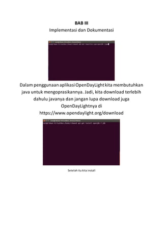 BAB III
Implementasi dan Dokumentasi
Dalam penggunaanaplikasiOpenDayLightkita membutuhkan
java untuk mengoprasikannya. Jadi, kita download terlebih
dahulu javanya dan jangan lupa download juga
OpenDayLightnya di
https://www.opendaylight.org/download
Setelah itu kita install
 