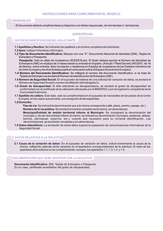 2. DATOS RELATIVOS A LA SOLICITUD
2.1 Causa de la variación de datos: En el supuesto de variación de datos, indicar brevemente la causa de la
misma, reflejando además dicha variación en el apartado/s correspondiente/s de la solicitud. El resto de los
apartados de la solicitud no se cumplimentarán, excepto, los apartados 1.1, 1.3, 1.4 y 1.5.
DOCUMENTACIÓN QUE DEBE APORTAR CON LA SOLICITUD
Documento Identificativo: DNI, Tarjeta de Extranjero o Pasaporte.
En su caso, certificado acreditativo del grado de discapacidad.
ESPECÍFICAS
1. DATOS DE IDENTIFICACIÓN DELSOLICITANTE
1.1Apellidos y Nombre: Se indicarán los apellidos y el nombre completos del solicitante.
1.2 Sexo: Indicar H (hombre) o M (mujer).
1.3 Tipo de Documento Identificativo: Marque con una “X”: Documento Nacional de Identidad (DNI), Tarjeta de
Extranjero o Pasaporte.
Pasaporte: Solo en altas de ciudadanos UE/EEE/Suiza. El titular deberá aportar el Número de Identidad de
Extranjeros (NIE) en el plazo de 3 meses desde su entrada en España. (Artículo 7 Real Decreto 240/2007, de 16
de febrero, sobre entrada, libre circulación y residencia en España de ciudadanos de los Estados miembros de
la Unión Europea y de otros Estados parte en elAcuerdo sobre el Espacio Económico Europeo).
1.4 Número del Documento Identificativo: Se reflejará el número del documento identificativo, si se trata de
TarjetadeExtranjeroseanotaráelNúmerodeIdentificacióndeExtranjero(NIE).
1.5 Número de Seguridad Social: En el supuesto de tratarse de una solicitud de variación de datos, se anotará el
Número de Seguridad Social o número de afiliación del trabajador/a.
1.6 Grado de discapacidad: Si el/la solicitante es discapacitado/a, se anotará el grado de discapacidad de
conformidad con el certificado de la valoración efectuado por el IMSERSO o por el organismo competente de la
ComunidadAutónoma.
1.7 Apellido de soltera: Este dato, solo se cumplimentará en el supuesto de nacionales de los países de la Unión
Europea, en los casos que proceda, con excepción de las españolas.
1.8 Domicilio:
Tipo de vía: Se indicará la denominación que a la misma corresponda (calle, plaza, camino, pasaje, etc.)
Nombre de la vía pública: Se anotará el nombre completo de la misma, sin abreviaturas.
Municipio/Entidad de ámbito territorial inferior al Municipio: Se consignará la denominación del
municipio y, de ser otra entidad inferior al mismo, se indicará su denominación (concejos, pedanías, aldeas,
barrios, parroquias, caseríos, etc.), cuando sea necesario para su correcta identificación. Las
denominaciones, se escribirán completas y sin abreviaturas.
1.9 Datos telemáticos: La anotación de estos datos supone la aceptación de comunicaciones informativas de la
Seguridad Social.
INSTRUCCIONES PARA CUMPLIMENTAR EL MODELO
GENERALES
- El documento deberá cumplimentarse a máquina o con letras mayúsculas, sin enmiendas ni tachaduras.
 