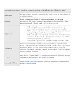 Información Básica sobre Protección de Datos del Tratamiento "AFILIACIÓN E INSCRIPCIÓN DE EMPRESAS"
Responsable
Sub. Gral. Afiliación, Co zación y Recaudación en Periodo Voluntario - Tesorería General
de la Seguridad Social.
Finalidad
Ges ón integrada de la aﬁliación de trabajadores, inscripción de empresas y
autorizaciones RED. Ges ón, actualización y consulta de los datos de aﬁliación, altas,
bajas y variaciones de trabajadores y de inscripción de las empresas
Legitimación
▪ RGPD. - Ar culo 6. 1. a) el interesado dio su consen miento para el
tratamiento de sus datos personales para uno o varios ﬁnes especíﬁcos.
▪ RGPD. - Ar culo 6. 1. c) el tratamiento es necesario para el cumplimiento de
una obligación legal aplicable al responsable del tratamiento.
▪ RGPD. - Ar culo 6. 1. e) el tratamiento es necesario para el cumplimiento de
una misión realizada en interés público o en el ejercicio de poderes públicos
conferidos al responsable del tratamiento.
▪ Ley General de Seguridad Social, Texto Refundido (RD - Legisla vo 8/2015).
Des natarios
En dades Gestoras de la Seguridad Social, Inspección de Trabajo y Seguridad Social,
Mutuas Colaboradoras de la Seguridad Social, Fondo de Garan a Salarial, Departamentos
Ministeriales, Agencia Estatal de Administración Tributaria, Ins tuto Nacional de
Estadís ca, Comunidades Autónomas, En dades Locales, Juzgados y Tribunales, Agentes
Sociales y En dades Financieras.
Derechos
Tiene derecho a acceder, rec ﬁcar y a oponerse a tratamientos no consen dos, así como
otros derechos, según se detalla en la información adicional.
Información Adicional
Puede consultar la información detallada sobre protección de datos y este tratamiento,
en nuestra sede electrónica
 