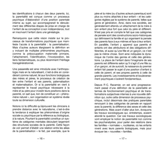 – 16 – – 17 –
père et la mère (ou d’autres acteurs parentaux) sont
plus ou moins attachés à leur enfant – et les caté-
gories réglées par le système de parenté, telles que
genre et génération. Ainsi, dans nos sociétés, est
généralement attendu un attachement de la mère à
son enfant plus fort que celui du père et différent.
N’est pas pris en compte le fait que ces catégories
de pensée sont des constructions socio-historiques
qui définissent la famille et qui organisent la pensée
des parents face à eux-mêmes et face à leur enfant.
En parallèle, l’enfant y apprend que parents et
enfants ont des attributions et des obligations dif-
férentes, et aussi qu’une fille et un garçon, ce n’est
pas la même chose. Sont ainsi indiquées la dyna-
mique de l’ordre des genres et celle des généra-
tions. La place de l’enfant dans l’imaginaire de ses
parents est différente selon qu’il s’agit d’une fille ou
d’un garçon, et de surcroît, la naissance du premier
enfant fait passer le sujet d’une position d’enfant à
celle de parent, et ses propres parents à celle de
grands-parents. Les investissements et bouleverse-
ment psychiques s’avèrent fondamentaux.
Depuis P.-C. Racamier, on est ainsi progressive-
ment passé d’une définition de la parentalité en
termes de fonctionnement psychique et de trans-
formations subjectives internes à une nouvelle défi-
nition qui, outre cette dimension de processus psy-
chique, inclut désormais des pratiques parentales
renvoyant à des catégories de pensée en rapport
avec la parenté, la différence des sexes et celle des
générations. Mais avant d’aller plus loin, évoquons
les travaux sociologiques qui, entretemps, avaient
abordé la question. Car ces travaux sociologiques
vont employer la notion de parentalité non comme
les psychanalystes, pour parler des relations dans
les familles « normales », nucléaires, où les enfants
vivent avec leurs parents biologiques, mais pour
évoquer les « nouvelles » familles.
les identifications à chacun des deux parents. Ici,
la parentalité est conçue comme un processus
psychique d’élaboration d’une position parentale
interne au sujet, qui accompagnerait le déroule-
ment des différentes étapes de prise en charge de
l’enfant de sa conception à son indépendance, tout
en inscrivant l’enfant dans une généalogie.
Remarquons que cette vision insiste sur le pro-
cessus de transformations psychiques que mani-
feste l’accès à la parentalité  : la parentalisation.
Mais d’autres auteurs élargissent la définition en
y incluant de multiples phénomènes psychiques,
comme la préoccupation maternelle primaire,
l’attachement, l’identification, l’incorporation, les
liens fantasmatiques, ou plus récemment l’héritage
transgénérationnel.
Une passerelle est ainsi introduite avec l’anthropo-
logie mais en la naturalisant, c’est-à-dire en consi-
dérant comme naturel, lié aux fonctions biologiques
des mères et pères, le processus de création de
lien entre l’enfant et ses parents, paternalisation
et maternalisation. Or si la parentalité en vient à
représenter le travail psychique nécessaire à la
mère et au père pour investir leurs positions dans la
parenté, on sait que, loin de constituer un « phéno-
mène naturel », son organisation en système révèle
toute sa dimension culturelle.
Notons ici la difficulté qu’éprouvent les cliniciens à
prendre distance avec le naturalisme, c’est-à-dire
la tendance à expliquer les phénomènes d’origine
sociale ou psychique par la référence au biologique,
à la nature. Pourtant la parentalité constitue un sys-
tème de catégories mentales découlant largement
des structures sociales de la parenté. Cette façon
de voir permet d’établir une relation entre les aléas
de la parentalisation – le fait, par exemple, que le
 