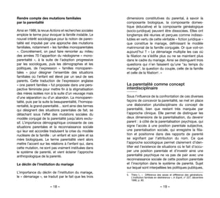 – 18 – – 19 –
dimensions constitutives du parental, à savoir la
composante biologique, la composante domes-
tique (éducative) et la composante généalogique
(socio-juridique) peuvent être dissociées. Elles ont
longtemps été réunies et perçues comme indisso-
lubles en vertu de cette véritable « fiction juridique »
que constitue le mariage, définissant le modèle
matrimonial de la famille conjugale. Or que voit-on
aujourd’hui ? « Le démariage multiplie les cas où
la filiation ne s’édifie plus ou ne se maintient plus
dans le cadre du mariage. Ainsi se distinguent trois
questions qui n’en faisaient qu’une “au temps du
mariage”, la question du couple, celle de la famille
et celle de la filiation5. »
La parentalité comme concept
interdisciplinaire
Sous l’influence de la confrontation de ces diverses
façons de concevoir la parentalité, se met en place
une élaboration pluridisciplinaire du concept de
parentalité, bien que restant très marquée par
l’approche clinique. Elle permet de distinguer les
deux dimensions de la parentalisation, du devenir
parent : à côté de la parentalisation psychique, qui
signe l’accès à une position parentale subjective,
une parentalisation sociale, qui enregistre la filia-
tion et positionne dans des rapports de parenté
se signifiant par l’attribution du nom. Ce que
l’approche sociologique permet clairement d’iden-
tifier est l’existence de situations où le fait d’occu-
per une position parentale et d’investir ainsi une
parentalité psychique ne va pas de pair avec une
reconnaissance sociale de cette position parentale
et l’inscription dans le système de parenté. Sujet
sur lequel sont interpellées les politiques publiques,
5. 	 Théry I., «  Différence des sexes et différence des générations.
L’institution familiale en déshérence », in Esprit, n° 227, décembre
1996, p. 80.
Rendre compte des mutations familiales
par la parentalité
Ainsi en 1986, la revue Actions et recherches sociales
emploie le terme pour évoquer la famille instable. Le
nouvel intérêt sociologique pour la notion de paren-
talité est impulsé par une approche des mutations
familiales, notamment « les familles monoparentales
». Concrètement, on peut faire remonter au milieu
des années 70 l’apparition du néologisme « mono-
parentalité  », à la suite de l’adoption progressive
par les sociologues, puis les démographes et les
politiques, de l’expression «  familles monoparen-
tales  »  pour désigner l’ensemble des situations
familiales où l’enfant est élevé par un seul de ses
parents. Cette traduction de l’expression anglaise
« one parent families » fut proposée dans une pers-
pective féministe pour mettre fin à la stigmatisation
des mères isolées non à la suite d’un veuvage mais
d’une séparation ou d’un abandon. La monoparen-
talité, puis par la suite la beauparentalité, l’homopa-
rentalité, la grand-parentalité… sont ainsi des termes
qui désignent des situations parentales de fait, se
détachant sous l’effet des mutations sociales du
modèle conjugal de la parentalité jusqu’alors exclu-
sif. L’importance démographique croissante de ces
situations parentales et la reconnaissance sociale
qui leur est accordée traduisent la crise du modèle
nucléaire de la famille : un enfant et son père et sa
mère biologiques. Le terme parentalité vient alors
mettre l’accent sur les relations à l’enfant qui, dans
cette mutation, ne sont pas vraiment instituées dans
le système de parenté, et vient éclairer l’approche
anthropologique de la parenté.
Le déclin de l’institution du mariage
L’importance du déclin de l’institution du mariage,
le « démariage », se traduit par le fait que les trois
 