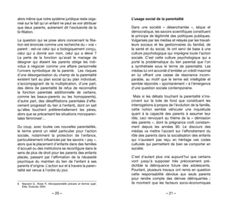 – 20 – – 21 –
L’usage social de la parentalité
Dans une société «  désenchantée  », laïque et
démocratique, les savoirs scientifiques constituent
le principe de légitimité des politiques publiques.
Vulgarisés par les médias et relayés par les travail-
leurs sociaux et les gestionnaires du familial, de
la santé et du social, ils ont servi de base à une
culture psychologique qui imprègne toute l’action
sociale. C’est cette culture psychologique qui a
porté la problématique du lien parental que l’on
a synthétisée sous le terme de parentalité. Les
médias lui ont accordé d’emblée un crédit maximal
en lui offrant une caisse de résonance incom-
parable, au motif que le terme est intelligible et
semble répondre « spontanément » à l’émergence
d’une question sociale contemporaine.
Mais si les débats touchant la parentalité s’ins-
crivent sur la toile de fond que constituent les
interrogations à propos de l’évolution de la famille,
cette notion semble véhiculer  une inquiétude
quant à la capacité des parents à assumer leur
rôle, ceci renvoyant au thème de la «  démission
des parents  », dont la prégnance croît constam-
ment depuis les années 90. Le discours des
médias va mettre l’accent sur l’effondrement du
rôle des parents dans la socialisation des enfants
qui n’auraient pas reçu en héritage ces codes
culturels qui permettent de bien se comporter en
société.
C’est d’autant plus vrai aujourd’hui que certains
vont jusqu’à supposer très précocement pré-
dictible la délinquance future des adolescents.
Pourtant, plusieurs travaux ont remis en question
cette responsabilité dévolue aux seuls parents
pour rendre compte des dérives délinquantes  ;
ils montrent que les facteurs socio-économiques
alors même que notre système juridique reste orga-
nisé sur le fait qu’un enfant ne peut se voir attribuer
que deux parents, autrement dit l’exclusivité de la
bi-filiation.
La question qui se pose alors concernant la filia-
tion est énoncée comme une recherche du « vrai »
parent : est-ce celui qui a biologiquement conçu,
celui qui a donné son nom, celui qui a élevé  ?
La perte de la fonction qu’avait le mariage de
désigner qui étaient les parents oblige les indi-
vidus à négocier comme une affaire personnelle
l’univers symbolique de la parenté.  Les risques
d’une désorganisation du champ de la parentalité
existent tant au plan social qu’au plan individuel,
s’accompagnant de la multiplication, d’une part,
des dénis de parentalité (le refus de reconnaître
la fonction parentale additionnelle de certains,
comme les beaux-parents ou les homoparents),
d’autre part, des désaffiliations parentales (l’effa-
cement progressif du lien à l’enfant), dont on sait
qu’elles touchent préférentiellement les pères,
alors que se précarisent les situations monoparen-
tales féminines6…
Du coup, avec toutes ces nouvelles parentalités,
le terme prend un relief particulier pour l’action
sociale, notamment la protection de l’enfance,
particulièrement influencée par les savoirs « psy »,
alors que le placement d’enfants dans des familles
d’accueil ou des institutions se reconfigure dans le
sens de plus de droit pour les parents des enfants
placés, passant par l’affirmation de la nécessité
psychique du maintien du lien de l’enfant à ses
parents d’origine. L’action sur et à travers la paren-
talité est venue à l’ordre du jour.
6. 	 Neyrand G., Rossi P., Monoparentalité précaire et femme sujet,
Érès, Toulouse, 2004.
 