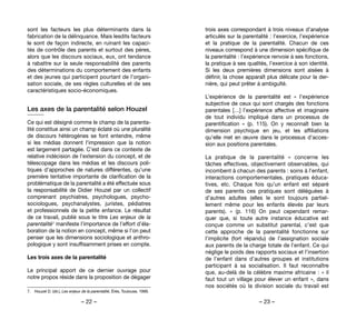 – 22 – – 23 –
trois axes correspondant à trois niveaux d’analyse
articulés sur la parentalité : l’exercice, l’expérience
et la pratique de la parentalité. Chacun de ces
niveaux correspond à une dimension spécifique de
la parentalité : l’expérience renvoie à ses fonctions,
la pratique à ses qualités, l’exercice à son identité.
Si les deux premières dimensions sont aisées à
définir, la chose apparaît plus délicate pour la der-
nière, qui peut prêter à ambiguïté.
L’expérience de la parentalité est «  l’expérience
subjective de ceux qui sont chargés des fonctions
parentales […] l’expérience affective et imaginaire
de tout individu impliqué dans un processus de
parentification  » (p. 115). On y reconnaît bien la
dimension psychique en jeu, et les affiliations
qu’elle met en œuvre dans le processus d’acces-
sion aux positions parentales.
La pratique de la parentalité «  concerne les
tâches effectives, objectivement observables, qui
incombent à chacun des parents : soins à l’enfant,
interactions comportementales, pratiques éduca-
tives, etc. Chaque fois qu’un enfant est séparé
de ses parents ces pratiques sont déléguées à
d’autres adultes (elles le sont toujours partiel-
lement même pour les enfants élevés par leurs
parents).  » (p. 116) On peut cependant remar-
quer que, si toute autre instance éducative est
conçue comme un substitut parental, c’est que
cette approche de la parentalité fonctionne sur
l’implicite (fort répandu) de l’assignation sociale
aux parents de la charge totale de l’enfant. Ce qui
néglige le poids des rapports sociaux et l’insertion
de l’enfant dans d’autres groupes et institutions
participant à sa socialisation. Il faut reconnaître
que, au-delà de la célèbre maxime africaine : « il
faut tout un village pour élever un enfant », dans
nos sociétés où la division sociale du travail est
sont les facteurs les plus déterminants dans la
fabrication de la délinquance. Mais lesdits facteurs
le sont de façon indirecte, en ruinant les capaci-
tés de contrôle des parents et surtout des pères,
alors que les discours sociaux, eux, ont tendance
à rabattre sur la seule responsabilité des parents
des déterminations du comportement des enfants
et des jeunes qui participent pourtant de l’organi-
sation sociale, de ses règles culturelles et de ses
caractéristiques socio-économiques.
Les axes de la parentalité selon Houzel
Ce qui est désigné comme le champ de la parenta-
lité constitue ainsi un champ éclaté où une pluralité
de discours hétérogènes se font entendre, même
si les médias donnent l’impression que la notion
est largement partagée. C’est dans ce contexte de
relative indécision de l’extension du concept, et de
télescopage dans les médias et les discours poli-
tiques d’approches de natures différentes, qu’une
première tentative importante de clarification de la
problématique de la parentalité a été effectuée sous
la responsabilité de Didier Houzel par un collectif
comprenant psychiatres, psychologues, psycho-
sociologues, psychanalystes, juristes, pédiatres
et professionnels de la petite enfance. Le résultat
de ce travail, publié sous le titre Les enjeux de la
parentalité7 manifeste l’importance de l’effort d’éla-
boration de la notion en concept, même si l’on peut
penser que les dimensions sociologique et anthro-
pologique y sont insuffisamment prises en compte.
Les trois axes de la parentalité
Le principal apport de ce dernier ouvrage pour
notre propos réside dans la proposition de dégager
7. 	 Houzel D. (dir.), Les enjeux de la parentalité, Érès, Toulouse, 1999.
 