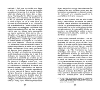– 24 – – 25 –
devant se conduire comme des mères avec les
enfants qui leur sont confiés en accueil sans que
les positions parentales dans ce dispositif puissent
être nommées.8 Une conception ouverte de la
parentalité se révèle ainsi nécessaire.
Mais une autre question peut être aussi ouverte
quant à cette fonction de contrôle des parents
par l’État, celle de la légitimité des attendus de ce
contrôle, qui seront éventuellement contestés dans
certains cas d’intervention problématique. Ainsi par
exemple, des excès de responsabilité dévolue aux
parents en cas d’absentéisme scolaire ou autres
dysfonctionnements éducatifs, analyse que nous
aborderons un peu plus loin.
L’exercice de la parentalité, quant à lui, « a trait aux
droits et devoirs qui sont attachés aux fonctions
parentales, à la place qui est donnée dans l’orga-
nisation du groupe social à chacun des protago-
nistes, enfant, père et mère, dans un ensemble
organisé et, notamment, dans une filiation et une
généalogie  » (p. 115). Il correspond au niveau
symbolique, c’est-à-dire à «  un niveau d’analyse
des phénomènes humains qui transcende leur
réalité concrète ». La difficulté que présente cette
notion d’exercice se situe plus au niveau du choix
du terme, car l’exercice d’une fonction implique
a priori l’ensemble des dimensions qui la consti-
tuent. En conséquence, pour éviter les contresens
il reste souhaitable que cet exercice soit expli-
citement qualifié par sa dimension symbolique,
exercice symbolique renvoyant aux significations
individuelle et sociale de la filiation qu’il définit.
Ce qui permet de distinguer cette expression de
celle d’un «  exercice global  » de la parentalité,
8. 	 Cf. notre analyse de ce paradoxe : Neyrand G., « La parentalité
d’accueil », Parentalité et famille d’accueil, in Dialogue, n°167, 1er
trimestre 2005. Voir aussi Coum D., Repères pour le placement
familial, Érès, Toulouse, 2010.
maximale, il faut toute une société pour élever
un enfant. Un indicateur de cette responsabilité
partagée par l’ensemble de la société de l’édu-
cation des enfants est la mission dont se trouve
chargé l’État de pallier les déficiences parentales
lorsqu’elles sont manifestes, et demandent de
ce fait un placement de l’enfant en dehors de
sa famille d’origine. De fait, à l’instar de ce que
montrent les anthropologues, il faut comprendre
que la responsabilité de l’enfant incombe, en der-
nière instance, au représentant institutionnel de la
société que représente l’État, qui, dans la grande
majorité des cas, délègue cette responsabilité
aux parents socialement définis comme tels. La
délégation par les parents de pratiques de soin,
de garde ou d’éducation à d’autres personnes est
alors délégation au second degré. Cette fonction
de contrôle dévolue à l’État prend en l’occurrence
deux formes différentes : certifier que l’enfant est
à la bonne place dans le système de la parenté en
enregistrant son identité, et vérifier que la parenta-
lité est « suffisamment bonne » pour que l’enfant
soit élevé de façon satisfaisante. L’État occupe
ainsi, d’une part, une fonction de reconnaissance
sociale des places parentales, par le biais de la
déclaration de naissance d’un enfant, voire en
enregistrant la possibilité que d’autres que les
géniteurs soient désignés comme les parents dans
une procédure d’adoption. D’autre part, l’État
assume aussi une fonction de contrôle sur l’exer-
cice de la fonction parentale et, en cas de man-
quements graves à cette fonction (par exemple,
en cas de maltraitance), il intervient pour déléguer
la fonction parentale à d’autres que les parents
d’origine. Ce qui ne va pas sans poser de déli-
cates questions. L’exemple du statut actuel des
familles d’accueil et de leurs membres se révèle à
cet égard particulièrement parlant. Il illustre la diffi-
culté qu’il peut y avoir à définir des professionnels
 