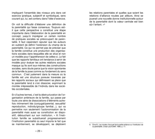 – 26 –
les relations parentales et quelles que soient les
relations d’alliance nouées par ailleurs. Ainsi se
jouerait une nouvelle donne institutionnelle autour
de la parentalité dont la valeur centrale est bien
sûr l’enfant. »9 
9. 	 Ème B., Les modes d'accueil de la petite enfance ou l'institution de
la parentalité, Crida-Lsci/CNAF, 1999, p. 17.
impliquant l’ensemble des niveaux pris dans cet
exercice (pratique, subjectif et symbolique), sens
courant qui, lui, est contenu dans l’idée d’exercice.
On voit la difficulté d’élaborer une définition de
la parentalité qui fasse consensus. Toujours est-
il que cette perspective a constitué une étape
importante dans l’élaboration de la parentalité en
concept, jusqu’à imprégner un certain nombre
de pratiques sociales se préoccupant de paren-
talité. Il faut cependant rajouter que les auteurs
en oublient de définir l’extension du champ de la
parentalité. Ce qui ne permet pas de préciser que
la famille constitue une production des organisa-
tions sociales dans lesquelles elle se situe et non
un modèle pour l’appréhension de celles-ci. Le fait
que les rapports familiaux ont tendance à servir de
modèle pour évaluer les autres relations sociales
masque qu’ils sont eux-mêmes des constructions
sociales, sans doute parce que la vision spontanée
de la famille la pose comme au fondement du sens
commun.  C’est justement dans la mesure où la
famille est une structure poreuse traversée par
les rapports sociaux qui définissent sa place que
la parentalité tend à s’en dissocier, exprimant la
montée irrépressible de l’individu dans les socié-
tés occidentales.
En d’autres termes, c’est la déstructuration de l’or-
ganisation antérieure de la famille, qui passe par
toute une série de dissociations d’éléments autre-
fois intimement liés (conjugal/parental, sexualité/
reproduction, individu/groupe familial…), qui va
permettre non seulement l’autonomisation de la
parentalité mais aussi sa constitution en dispo-
sitif, débouchant sur son institution. «  À l’insti-
tution famille se substituerait progressivement
l’institution parentalité où seul importe le fait que
se maintiennent, se développent, se déploient
 