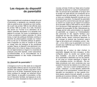 – 28 – – 29 –
nouveau principe d’ordre qui fasse sens et puisse
permettre de redonner un cadre à l’incertitude fami-
liale. Ce principe est la parentalité, et la façon dont
la société s’en saisit aboutit à la constitution de ce
dispositif social de parentalité, qui unifie et donne
un sens aux multiples dispositifs concrets qui ici et
là existaient jusqu’alors. Ce dispositif de parentalité
s’est aujourd’hui autonomisé aussi bien par rapport
au devenir du couple que par rapport à la pratique
de la sexualité. Déjà au XIXe siècle la mise en place
d’un bio-pouvoir s’était appuyée sur le contrôle et
la gestion de la sexualité. Au XXe, l’effondrement du
mariage permet cette autonomisation du dispositif
de parentalité, qui s’appuie sur l’individualisation
des personnes et des rapports familiaux pour
réorganiser les liens des adultes aux enfants. En
d’autres termes, devenu autonome désormais, le
lien conjugal ne perdure pas forcément jusqu’à
l’âge où les enfants sont considérés comme « éle-
vés », et du même coup la parentalité s’en trouve
d’autant plus réaffirmée que l’enfant est devenu le
pivot de la famille.
Structurée par et autour du désir d’enfant, la
parentalité, dégagée des liens conjugaux, va être
configurée autour du soutien aux parents  sous
deux modalités : une prise en compte générale
de la parentalité à destination de tous les parents,
et une prise en compte spécifique à l’égard de
ceux considérés comme « en difficulté ». De mul-
tiples procédures sont ainsi construites pour que
puissent fonctionner les relations d’un enfant à ses
« parents ». Que ceux-ci soient cohabitants dans un
couple « classique », ou bien séparés, additionnels
par le biais d’une recomposition, investis dans une
sexualité non procréatrice, ou bien parents d’en-
fants placés, parents d’accueil, adoptifs, ou encore
assistés par la science médicale, c’est l’articulation
de ces procédures qui les constitue en dispositif
Les risques du dispositif
de parentalité
Que la parentalité soit constituée en dispositif social
d’intervention a représenté une nécessité structu-
relle du système social, nécessité qui s’est manifes-
tée à partir des années 1980 et s’est affirmée dans
les années 1990 et au-delà. D’un côté, l’évolution
des savoirs sur l’humain et la valorisation de la
relation parentale aboutissent à la nécessité d’en
élaborer le concept. De l’autre, la médiatisation de
l’intime survalorise la relation parentale. En même
temps, le repli des politiques familiales contribue à
recentrer les préoccupations sociales sur l’enfant.
Ainsi se fait jour la nécessité politique et gestion-
naire d’organiser sa prise en compte et sa prise
en charge dans les pratiques et les procédures
sociales. Depuis, le dispositif s’est pleinement cris-
tallisé autour de la mise en réseau et de la produc-
tion de réglementations à l’égard d’un ensemble de
pratiques jusqu’alors éparses, autant associatives
qu’institutionnelles, et du renouvellement de la
professionnalisation et des modes d’intervention
des acteurs.
Un dispositif de parentalité ?
L’émergence à la fin du XXe siècle de ce dispositif
de parentalité s’effectue dans le mouvement de dis-
sociation des logiques sociales jusqu’alors consti-
tutives de la vie privée. Auparavant réunies par la
fiction juridique du mariage, qui rattachait intime-
ment l’alliance, la sexualité, la procréation, la filia-
tion et l’éducation familiale, ces logiques en se dis-
loquant ont rendu nécessaire la mise en place d’un
 
