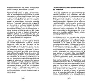 – 30 – – 31 –
Une reconnaissance institutionnelle du soutien
à la parentalité
Avec la bénédiction de gouvernements qui
prennent conscience de la nécessité d’une inter-
vention publique accrue en matière de modes de
garde, les institutions ayant en charge la famille
et l’enfance vont contribuer à ce recentrage des
préoccupations sur la parentalité, tant au niveau de
l’évolution de leurs positionnements propres qu’à
celui du soutien des initiatives issues de la société
civile innovantes en la matière, selon un processus
bien connu d’institutionnalisation des innovations
associatives jugées les plus pertinentes, que ce soit
les crèches parentales, les lieux d’accueil enfants-
parents, la médiation familiale…
Le développement, par exemple, des crèches
parentales s’appuiera sur leur regroupement en
association (l’Association des Collectifs Enfants-
Parents –ACEP– en France, en 1980, et plus tardi-
vement en Belgique avec le Réseau des Initiatives
Enfants-Parents-Professionnels –RIEPP). De même,
l’essor des lieux d’accueil enfants-parents, à la suite
du lancement de la Maison verte à Paris en 1979,
trouvera dans l’appui des institutions publiques le
levier pour leur pérennisation et leur essaimage. En
Belgique, les lieux d’accueil de l’enfance se déve-
loppent progressivement à partir des années 1980.
Dans le champ de l’accueil de la petite enfance, a
été très novatrice cette idée d’un autre type de lieux
d’accueil enfants-parents animés par l’esprit analy-
tique. S’y met en œuvre la coexistence d’enfants,
de parents et de professionnels, avec cette diffé-
rence qu’il ne s’agit plus cette fois de « garder » les
enfants mais de leur offrir un espace de socialisa-
tion et de prévention des troubles de la séparation
précoce, troubles facilités par le passage brutal du
en les réunissant dans une volonté stratégique de
gestion portée par les politiques publiques.
Parallèlement à la mise en place, par les institu-
tions, de mesures prenant en compte des situations
parentales non conformes au modèle matrimonial
et qui viennent compléter les soutiens parentaux
habituels, la société civile et le tissu associatif ont
soutenu le développement d’initiatives destinées
à soutenir l’exercice d’une parentalité partagée. À
une époque où se généralise le couple à double
carrière et où se multiplient les différentes formes
de parentalité, les lieux d’accueil enfants-parents, le
soutien scolaire, les espaces rencontre pour l’exer-
cice du droit de visite en situation conflictuelle, la
médiation familiale, les lieux passerelles, les ludo-
thèques, les groupes de paroles viennent témoigner
de l’intérêt croissant porté aux parents.
La nouvelle culture de « l’enfant-sujet » a alimenté
une nouvelle représentation sociale de l’enfance,
débouchant aussi bien sur l’affirmation de ses
droits que sur la reconnaissance de ses compé-
tences précoces. La relation parentale y a trouvé
une formidable promotion, élargissant la recon-
naissance jusqu’alors accordée à la sollicitude
maternelle pour l’enfant à d’autres dimensions et à
d’autres acteurs, en premier lieu le père, mais aussi
aux intervenants de l’accueil, du soin et de l’éduca-
tion, qui auront du mal à se démarquer de l’image
plaquée de substituts parentaux que leur assigne
cette promotion parentale. La nouvelle profession-
nalité va œuvrer à s’en dégager, en introduisant
de nouveaux acteurs comme les éducateurs de
jeunes enfants, en redéfinissant les fonctions (de
la nounou à l’assistante maternelle) et en insistant
sur la spécificité des positions professionnelles et
intervenantes.
 