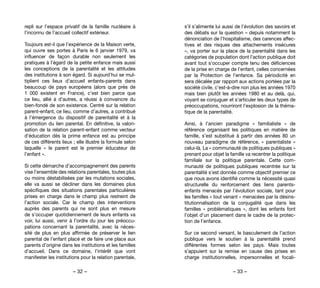 – 32 – – 33 –
s’il s’alimente lui aussi de l’évolution des savoirs et
des débats sur la question – depuis notamment la
dénonciation de l’hospitalisme, des carences affec-
tives et des risques des attachements insécures
–, va porter sur la place de la parentalité dans les
catégories de population dont l’action publique doit
avant tout s’occuper compte tenu des déficiences
de la prise en charge de l’enfant, celles concernées
par la Protection de l’enfance. Sa périodicité en
sera décalée par rapport aux actions portées par la
société civile, c’est-à-dire non plus les années 1970
mais bien plutôt les années 1980 et au delà, qui,
voyant se conjuguer et s’articuler les deux types de
préoccupations, nourriront l’explosion de la théma-
tique de la parentalité.
Ainsi, à l’ancien paradigme «  familialiste  » de
référence organisant les politiques en matière de
famille, s’est substitué à partir des années 80 un
nouveau paradigme de référence, «  parentaliste  »
celui-là. La « communauté de politiques publiques »
prenant pour objet la famille va recentrer la politique
familiale sur la politique parentale. Cette com-
munauté de politiques publiques recentrée sur la
parentalité s’est donnée comme objectif premier ce
que nous avons identifié comme la nécessité quasi
structurelle du renforcement des liens parents-
enfants menacés par l’évolution sociale, tant pour
les familles « tout venant » menacées par la désins-
titutionnalisation de la conjugalité que dans les
familles «  problématiques  », dont les enfants font
l’objet d’un placement dans le cadre de la protec-
tion de l’enfance.
Sur ce second versant, le basculement de l’action
publique vers le soutien à la parentalité prend
différentes formes selon les pays. Mais toutes
s’appuient sur la remise en cause des prises en
charge institutionnelles, impersonnelles et focali-
repli sur l’espace privatif de la famille nucléaire à
l’inconnu de l’accueil collectif extérieur.
Toujours est-il que l’expérience de la Maison verte,
qui ouvre ses portes à Paris le 6 janvier 1979, va
influencer de façon durable non seulement les
pratiques à l’égard de la petite enfance mais aussi
les conceptions de la parentalité et les attitudes
des institutions à son égard. Si aujourd’hui se mul-
tiplient ces lieux d’accueil enfants-parents dans
beaucoup de pays européens (alors que près de
1 000 existent en France), c’est bien parce que
ce lieu, allié à d’autres, a réussi à convaincre du
bien-fondé de son existence. Centré sur la relation
parent-enfant, ce lieu, comme d’autres, a contribué
à l’émergence du dispositif de parentalité et à la
promotion du lien parental. En définitive, la valori-
sation de la relation parent-enfant comme vecteur
d’éducation dès la prime enfance est au principe
de ces différents lieux ; elle illustre la formule selon
laquelle «  le parent est le premier éducateur de
l’enfant ».
Si cette démarche d’accompagnement des parents
vise l’ensemble des relations parentales, toutes plus
ou moins déstabilisées par les mutations sociales,
elle va aussi se décliner dans les domaines plus
spécifiques des situations parentales particulières
prises en charge dans le champ plus restreint de
l’action sociale. Car le champ des interventions
auprès des parents qui ne sont plus en mesure
de s’occuper quotidiennement de leurs enfants va
voir, lui aussi, venir à l’ordre du jour les préoccu-
pations concernant la parentalité, avec la néces-
sité de plus en plus affirmée de préserver le lien
parental de l’enfant placé et de faire une place aux
parents d’origine dans les institutions et les familles
d’accueil. Dans ce domaine, l’intérêt que vont
manifester les institutions pour la relation parentale,
 