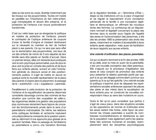 – 34 – – 35 –
de la régulation familiale, un « féminisme d’État »,
étape où les institutions ont eu à cœur d’organiser
et de réguler le basculement d’une conception
patriarcale de la famille à une conception égali-
taire et démocratique, en affirmant les nouveaux
droits des femmes. Le contrecoup de ce réajuste-
ment normatif et législatif concernant la place des
femmes dans la société sous l’égide de l’égalité
des sexes et l’autonomisation des personnes, a été
dès les années 1980 la préservation des droits des
pères, notamment en matière d’accessibilité à leurs
enfants après séparation, mais aussi de facilitation
de leurs rapports aux jeunes enfants.
Une volonté d’unification des places parentales
Ce qui va devenir dominant à la fin des années 1990
et au-delà, avec la mise en avant de la parentalité,
c’est une nouvelle conception des rôles parentaux.
Elle s’appuie sur le processus d’égalisation des
sexes et celui conjoint de promotion des enfants
pour présenter la relation parentale plutôt par rap-
port à ce qui est dégagé comme étant commun aux
parents qu’à ce qui les spécifie. Une volonté sociale
et politique s’exprime ainsi de dépasser les repré-
sentations sociales antérieures opposant les places
des pères et des mères dans la socialisation de
leurs enfants pour en construire de nouvelles cor-
respondant mieux au sens des mutations en cours.
Outre le fait qu’on peut considérer que parfois il
s’agit de voeux pieux, dans des situations sociales
où les oppositions de normes et d’attitudes entre
les sexes restent très fortes, cette façon de posi-
tionner les choses parentales a suscité de nom-
breuses incompréhensions et résistances au sein
de la population mais également parmi les spécia-
listes des sciences humaines et sociales, exem-
plairement dans les disciplines psychologiques
sées sur les soins du corps, illustrée notamment par
les travaux sur les pouponnières. Toutes ont insisté
en parallèle sur l’importance du lien mère-enfant,
jugé irremplaçable et devant être préservé, et la
protection de l’enfance s’en trouve profondément
transformée.
C’est sur cette base que se réorganise la politique
en matière de protection de l’enfance, prenant
le contrepied de l’optique antérieure de coupure
d’avec la famille d’origine et insistant dorénavant
sur la nécessité du maintien du lien de l’enfant
placé à ses parents. Ce qui ne sera pas sans effet
sur la réorientation des pouponnières, ces lieux de
vie des enfants de moins de 3 ans séparés de leur
famille sans être placés en famille d’accueil. Dans
un premier temps, elles ont réorienté leurs pratiques
vers le soin psychique personnalisé, puis de plus en
plus vers la prise en compte des parents et de leurs
liens aux enfants placés, suivant en cela l’orienta-
tion générale du discours social et des position-
nements publics. Il s’agit de mettre en œuvre en
quelque sorte la nouvelle représentation de la place
des parents d’origine dans le placement, le passage
de la « substitution » à la « suppléance » parentale.
Parallèlement à cette évolution de la protection de
l’enfance et la requalification de parents désormais
considérés davantage comme des victimes de leur
situation que comme des coupables de celle-ci,
les organismes dédiés à la gestion des populations
plus communes réorientent leurs façons de conce-
voir les fonctionnements privés dans le sens d’un
parentalisme individualiste. De même, les relations
entre politiques familiales et recherche traduisent
une prépondérance croissante de la question paren-
tale au détriment d’une approche plus globale de la
question familiale. Mais ce passage du familialisme
au parentalisme a connu une transition féministe
 