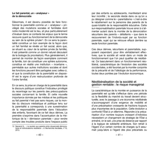 – 40 – – 41 –
par des enfants ou adolescents, manifestant ainsi
leur incivilité ; la seconde réside dans ce qu’on a
pu désigner comme le « parentalisme » c’est-à-dire
le rabattement sur la personne des parents de la
quasi-totalité de la responsabilité éducative. Cette
sur-responsabilisation parentale trouve ainsi à s’ali-
menter autant dans la montée de la dénonciation
sécuritaire des parents « défaillants » que dans le
recouvrement de l’individu-sujet par sa fonction
parentale, sujet qui se retrouve effacé derrière sa
seule fonction parentale.
Ces deux dérives, sécuritaire et parentaliste, sup-
posent cependant, pour être véritablement effec-
tives, que la société ait versé dans un mode de
fonctionnement que l’on peut qualifier de néolibé-
ral. Ce basculement dans un fonctionnement néo-
libéral, caractéristique de l’évolution des sociétés
occidentales, a été favorisé par la montée conjointe
de la précarité et de l’idéologie de la performance,
toutes deux portées par l’évolution économique.
Néolibéralisation de la société et
gestion rentable : le risque managérial
La caractéristique de la montée en puissance de la
parentalité est qu’elle s’effectue dans une période
où la flexibilité du marché du travail devient struc-
turelle, avec le passage à une économie néolibérale
s’accompagnant d’une exigence de mobilité et
d’une précarisation croissante de fractions toujours
plus importantes de la population. Cette évolution a
confronté l’État à un dilemme. Répondre à la préca-
risation d’un nombre toujours croissant d’individus
nécessitent un changement de stratégie de l’État a
entraîné, on le sait, une prise de distance par rapport
à la logique de solidarité antérieure. Son retrait à
l’égard d’un certain nombre de charges qu’il assu-
mait jusqu’alors à l’égard des plus précarisés ou
Le fait parental, un « analyseur »
de la démocratie
Désormais, il est devenu possible de faire fonc-
tionner la parentalité comme un « analyseur » pri-
vilégié des mutations sociales et familiales dont
notre modernité est le lieu, et plus particulièrement
d’évaluer dans ce contexte les enjeux que le terme
recouvre quant au fonctionnement de la démocratie
au sein de la sphère privée12. En ce sens la paren-
talité constitue un bon exemple de la façon dont
un fait familial se révèle un fait social, alors que,
se situant au cœur de la sphère privée (la famille),
il est présenté comme un donné naturel découlant
de la biologie (la procréation). Plus généralement, il
permet de montrer de façon exemplaire comment
la famille, loin de constituer une sphère autonome,
constitue en réalité une institution «  incertaine  »,
perméable aux autres institutions sociales et dont
les fonctions peuvent être partagées avec celles-ci,
et que la constitution de la parentalité en disposi-
tif est le signe d’une restructuration profonde de
l’ordre familial.
En ce sens, la prise en charge de la parentalité dans
le discours politique constitue l’indicateur privilégié
du recentrage sur les parents des préoccupations
sociales concernant la famille. Et cette nouvelle
importance donnée par les médias et les politiques
au fait parental n’est pas sans risques, car la mon-
tée du discours médiatique et politique tenu sur
la parentalité a correspondu à une surestimation
de la responsabilité parentale dans l’éducation
des enfants, favorisant de ce fait deux dérives. La
première s’exprime dans l’accentuation de la rhé-
torique de la « démission parentale » pour rendre
compte des troubles produits dans l’espace public
12. 	Neyrand G.,  « Le soutien aux parents entre citoyenneté démocra-
tique et individualisme néolibéral », in Recherches familiales, n°10,
2013.
 